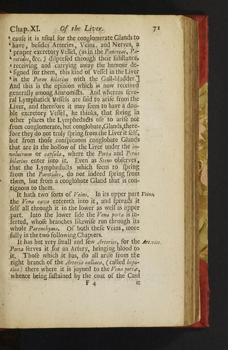 ¢ caufe it is ufual for the conglomerate Glands to “have, befides Arteries, Veins, and Nerves, a © proper excretory Vellel, (asin the Pancreas, Pa- ¢ rorides, &amp;c. ) dilperfed through their fubltances ‘receiving and carrying away the humour de- ¢figned for them, this kind of Veflel in the Liver tis the Porus. bilarins. with the Gall-bladder.] And this is the opinion which is now received generally among Anatomifts. And whereas feve- tal Lymphatick Veflels are faid to arife from the Liver, and therefore it may feem to have a dou- ble excretory Veflel, he thinks, that feeing in other places the Lymphedudts ufe to arife not from conglomerate, but conglobate,Glands, there- fore they do not truly fpring from the Liver it felf, but from thofe confpicuous conglobate Glands that are in the hollow of the Liver under the zx- wolucram OY capfula, where the Porta and Porus bilarius enter into it. Even as Szeno obferves, that the Lymphedu&amp;ts which feem to {pring from the Parotides, do not indeed {pring from them, but from a conglobate Gland that is con- tiguous to them. the Vena cava entereth into it, and ipreads it felf all through it in the lower as well as upper part. Into the lower fide the Vena porta-is in- ferted, whofe branches likewife run through its whole Parenchyma. Of both thefe Veins, more fully in the two following Chapters. Porta ferves it for an Artery, bringing blood to it, Thofe which it has, do all arife from the right branch of the Arteria celiaca, (called bepa- tica) there where it is joyned to the Vena porta, whence being fuftained by the coat of the Caul