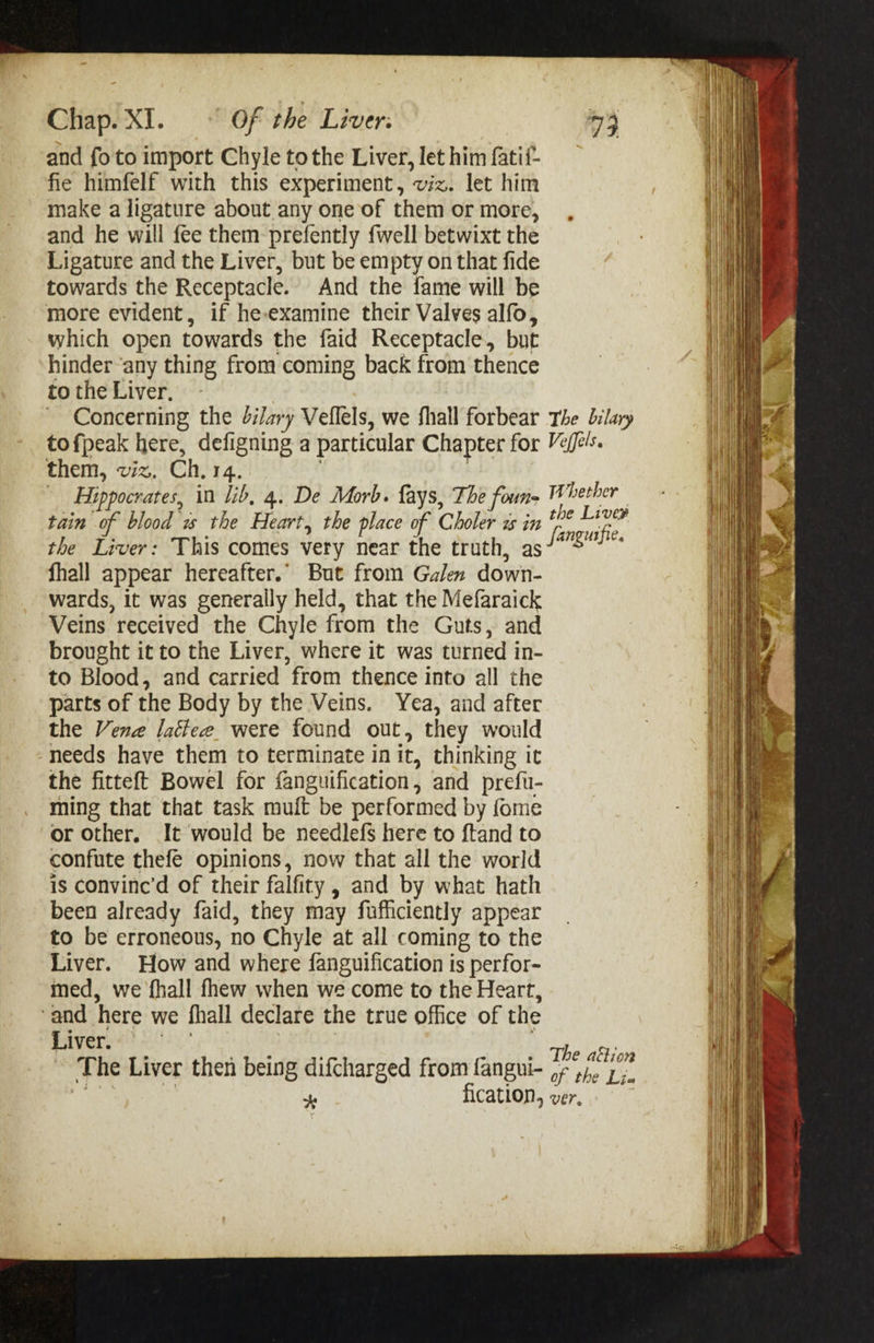 and fo to import Chyle to the Liver, let him fatif- fie himfelf with this experiment, viz. let him make a ligature about any one of them or more, and he will fee them prefently {well betwixt the Ligature and the Liver, but be empty on that fide towards the Receptacle. And the fame will be more evident, if he-examine their Valves alfo, which open towards the faid Receptacle, but hinder ‘any thing from coming back from thence to the Liver, ~ Concerning the dilary Vellels, we fhall forbear tofpeak here, defigning a particular Chapter for them, viz. Ch. 14. | ) Hippocrates, in lib, 4. De Morb. fays, The foun- tain of blood 2s the Heart, the place of Choler 2 in the Liver: This comes very near the truth, as fhall appear hereafter.’ But from Galen down- wards, it was generally held, that the Mefaraick Veins received the Chyle from the Guts, and brought it to the Liver, where it was turned in- to Blood, and carried from thence into all the parts of the Body by the Veins. Yea, and after the Vene latiee. were found out, they would needs have them to terminate init, thinking it the fitteft Bowel for fanguification, and prefu- ming that that task muft be performed by fome or Other. It would be needlefs here to ftand to confute thefe opinions, now that all the world is convine’d of their falfity , and by what hath been already faid, they may fufficiently appear to be erroneous, no Chyle at all coming to the Liver. How and where fanguification is perfor- med, we fhall fhew when we come to the Heart, ‘and here we fhall declare the true office of the Liver. } The Liver then being difcharged from fangui- Ke : ‘. fication, The bilary Veffels. Whether the Liver fanguifie. The ailion of the Lia yes oy pe