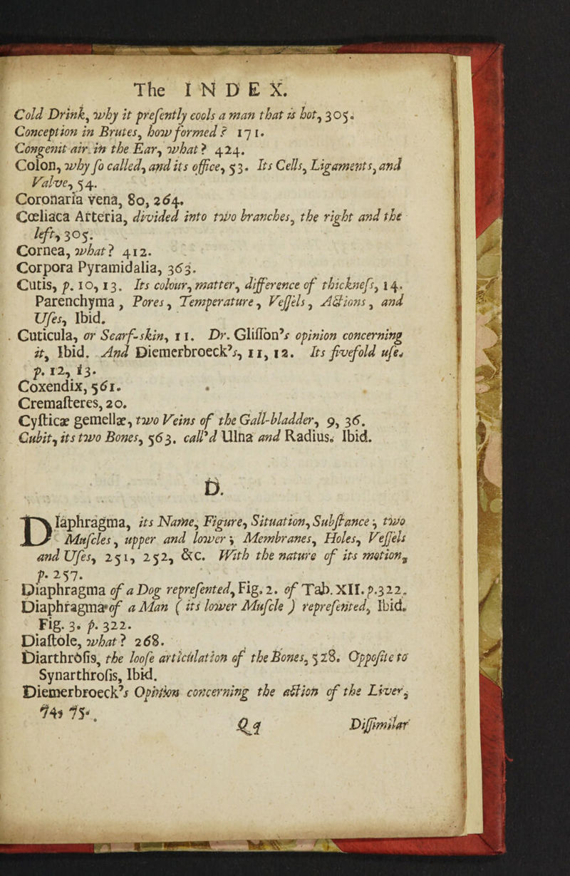 te ea PORES is iG eae Se &gt; 4 The INDEX. Cold Drink, why it prefently cools a man that 1 bot, 305. Conception in Brutes, how formed 171. Congenit-air.in the Ear, what? 424. Colon, why fo called, and its office, 53. Its Cells, Ligaments, and Valve, 54. Coronaria vena, 80, 264, Ceeliaca Atteria, divided into tao branches, the right and the lefty 305: Cornea, what? 412. Corpora Pyramidalia, 363. Cutis, p.10,13. Its colour, matter, difference of thicknefs, 14. Parenchyma , Pores, Temperature, Veffels, Adions, and Ufes, Ibid. . Guticula, or Scarf-skin, 11, Dr. Gliflon’s opinion concerning it, Ibid, Amd Diemerbroeck’s, 11,12. Its fivefold ufe. p: 12, 13. Coxendix, 561. Crematteres, 20. | Cyftice gemellz, two Veins of the Gall-bladder, 9, 36. Cubit, its two Bones, 563, cak’d Ulna and Radius. Ibid. D. | laphragma, its Name, Figure, Situation, Subffance , to Mafcles, upper and lower Membranes, Holes, Veffels and Ufes, 251, 252, &amp;C. With the nature of its motion, way | pihichrasme of a Dog reprefented, Fig.2. of Tab. XII. 9.322. Diaphtagmarof a Man ( its lower Mufcle ) reprefented, lid. Fg. 35 p. 322. Diaftole, what? 268. — ate? Diarthrofis, rhe loofe artictlation of the Bones, 528. Oppojite to Synarthrofis, Ibid. Diemerbroeck’s Opinion concerning the attion of the Liver, 749 75s :