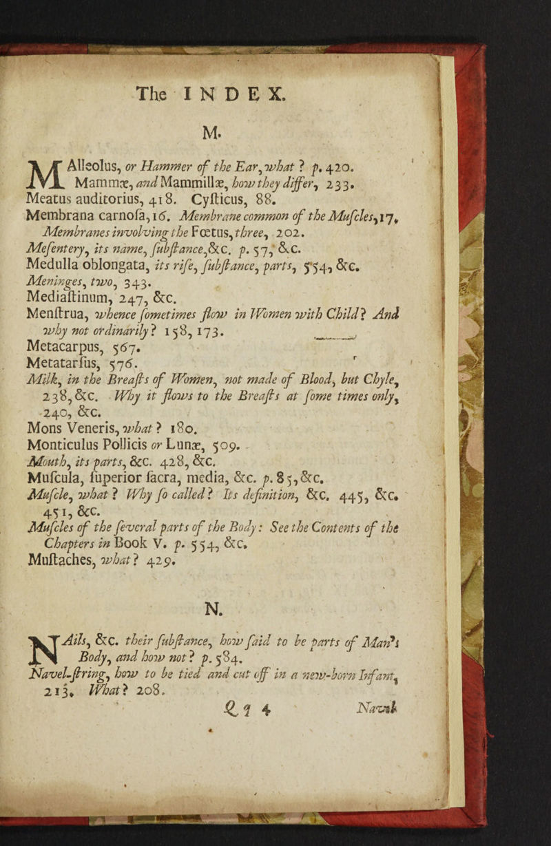 M. j Alleolus, or Hammer of the Ear, what ? p, 4.20. Mamme, and Mammillz, how they differ, 233. Meatus auditorius, 418. Cyfticus, 88. Membrana carnofa,16, Membrane common of the Mufclesy17, Membranes involving the Foetus, three, 202. Mefentery, its name, fubftance,&amp;c, p. 57; &amp;C. Medulla oblongata, its rife, /ub/Pance, parts, 554, &amp;e. Meninges, two, 343. Mediaftinum, 247, &amp;c. Menitrua, whence fometimes flow in Women with Child? And why not ordinarily? 158,173. Metacarpus, 567. , Metatarfus, 576. é Milk, in the Breafts of Women, not made of Blood, but Chyle, 238,&amp;c. .Why it flows to the Breafts at {ome times only, 240, &amp;c. Mons Veneris, what? 180, Monticulus Pollicis ov Lune, 509. Routh, its parts, &amp;c. 428, Kc. Mu(cula, fuperior facra, media, &amp;c. p.85,&amp;c. Mufcle, what ? Why fo called? Its definition, &amp;e. 445, Ko 4.51, 8c. Mufcles of the feveral parts of the Body: See the Contents of the Chapters in Book V. p. 554, &amp;c. Muftaches, what? 429, | et A ee ar N. ; Alls, &amp;c. their fubftance, how vid to be parts of A Anns Body, and how not ? p. 534. i Navel-ftring, how to be tied and cut off in a new-born Infant, 213, What? 208. «eee! 24% Nawal b} } Pe __ § : ae ' PRA ‘ ha a 7 oe se. ee ee rene — iain 08 , igi AS vats xf ne Dd ONNG ONS oN