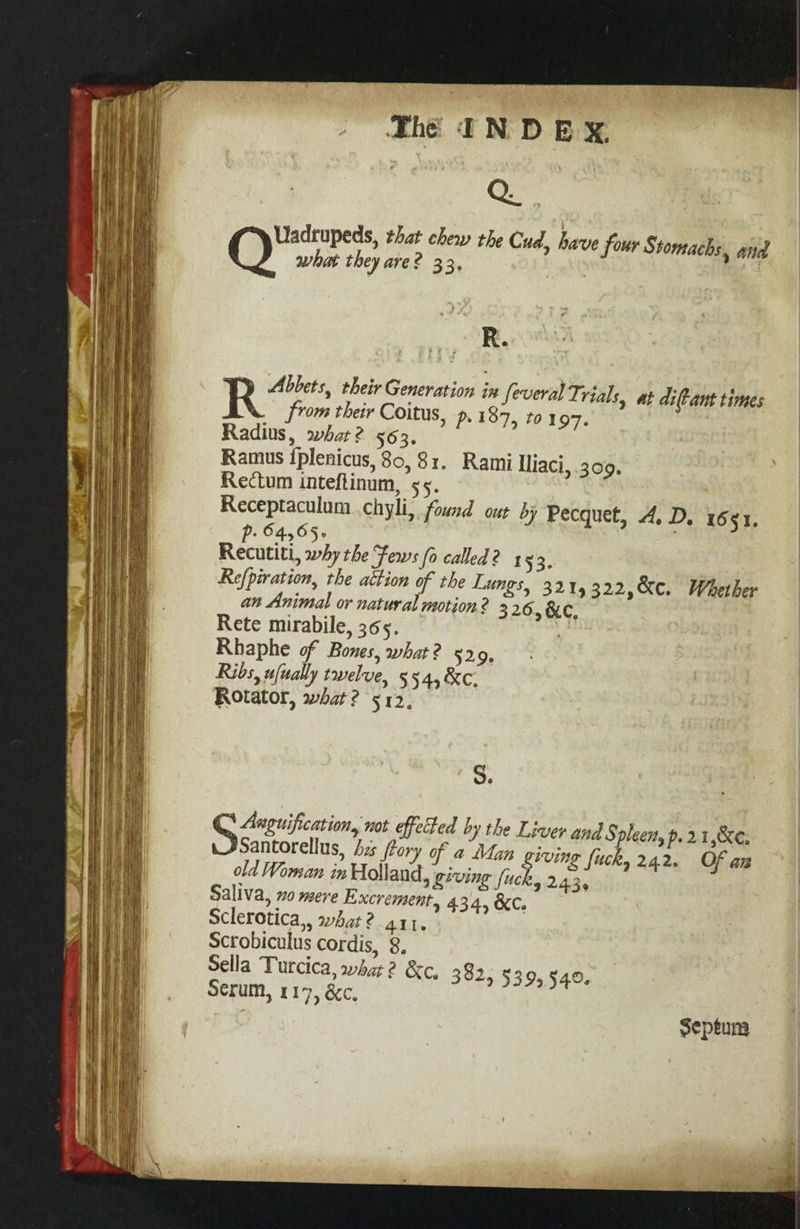 Uadrupeds, that chew the Cud, have four Stomachs, and OQ what they are? 33. | | R. YD Abbets, their Generation ix feveral Trials, at diftant times R from their Coitus, p. 187, to 197. Radius, what? 563. Ramus {plenicus, 80,81. Rami Iliaci, 309. Rectum inteflinum, 55. Receptaculum chyli, found out by Pecquet, 4. D. 1651. Pp. ©4,65- Recutiti, why the Fews (o called? + 53. Refpiration, the attion of the Lungs, 3214322,&amp;c. Whether an Animal or natural motion 2 326, &amp;C, Rete mirabile, 365. | Rhaphe of Bones, what? 5209, Ribs, ufually twelve, 554, %c. Rotator, what? 512, S. R Anguification, not effeted by the Liver and § ‘plenty p. 21,8, Seance his ftory of a Man giving fuck, 242. Of an old Woman in Holland, giving fuck, 243, Saliva, 70 mere Excrement, 434, &amp;C. Sclerotica,, what? 411. Scrobiculus cordis, 8. Sella Turcica, what 2 &amp;c, 382, $39,540. Serum, 117, &amp;c. Septum