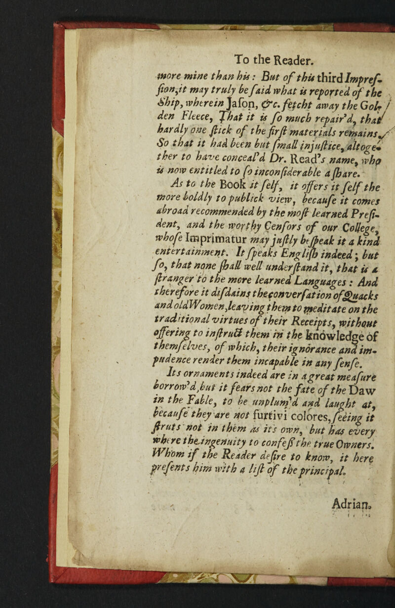 juore mine thxn his: But of thu i^itdlrntref fton^it may truly be[aU what is reportof the , ■Ship, wherein Jafon, &c.fefcht away the GoU / den Fleece, fhat it is fo much repair’d, that/ hardly one flick of the frjl materials re^mains^'-' So that it had been but fmall injuflice, altoge* ther to have conceaPd Dr. Read’j name, wh(> is now entitled to fo inconflderable a fhare. As to the Book it felf, it offers itfelfthe more boldly to publtck view, becaufe it comes abroad recommended by the moft learned Prefi. dent, and the worthy Cenfors of our College, whofe Imprimatur fnayjufly heffeak it a kin} ■entertainment. It fpeaks Engltfh indeed; but fo, that none fijaU well underfland it, that is a. flranger td the more learned Languages: And therefore it difdains t heponverfation of Quacks andoldWomenffeaving ihejntOfneditate on the traditional virtues of their Pieceipts, without offering to inflruS them ip the kndwiedge of themf elves, of which, their ignorance an^im¬ pudence render them incapable in any fenfe. Its ornament s indeed are tn a great meaftre borrow’d,hut it fears not the fate of the Daw in the Fable, to be unplunrd and laught at, becaufe they are pot furtivi colores,it firuts noi in them as its own, but has every where theJngenuity to confeflrhe. true Owners. Whom if the Reader deftre to know, it here prefents him with a I if of the principal. Adrian.