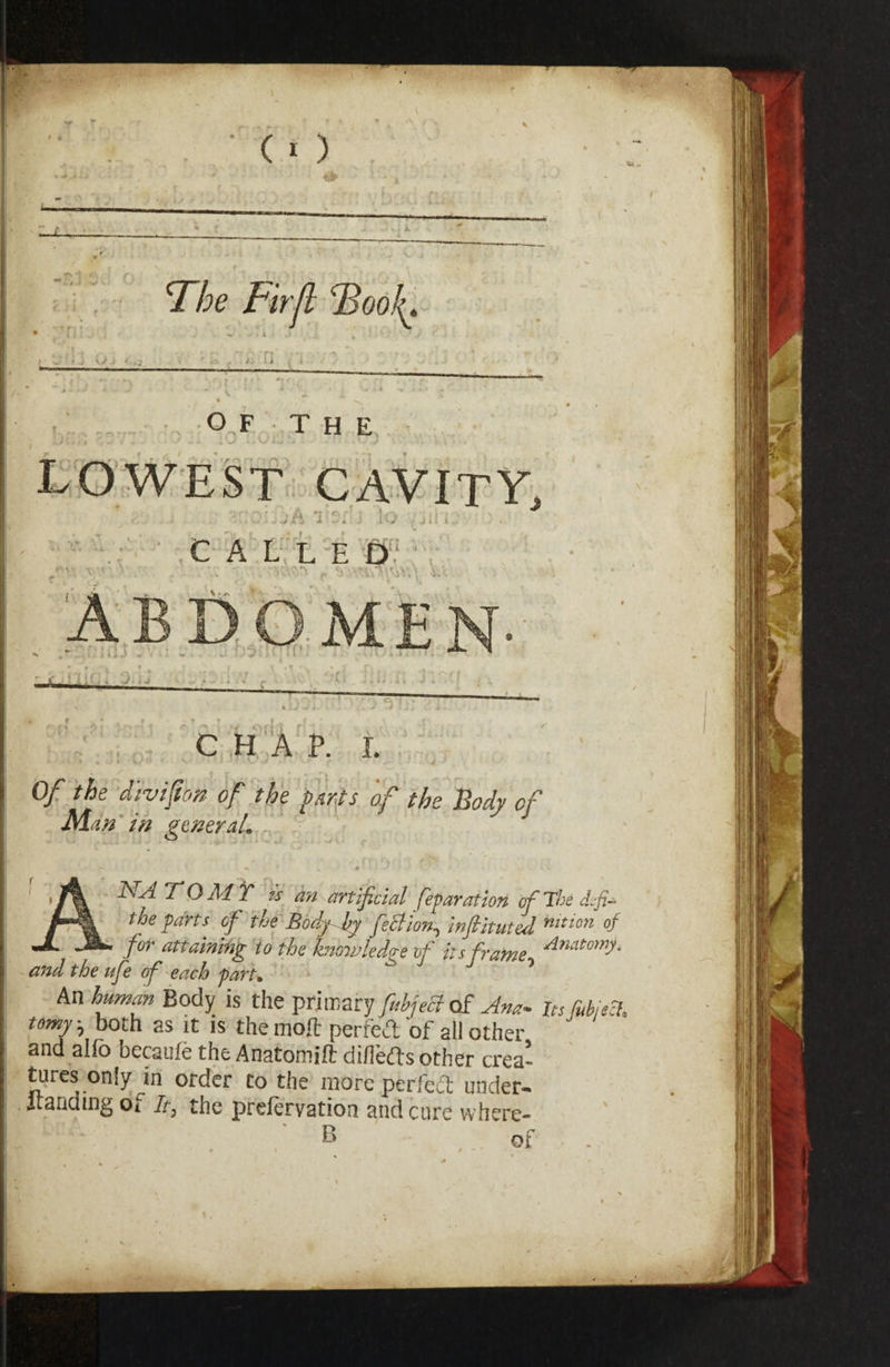 f] , i OF THE ■ > 5r:c:..;A i*?/ ■ .!-> ^jin •« - '»» r^r^' ,C A L;;;L-E -DV 'T ,'.'A - - .5 ~ ^ ■■'(i • » ^ c:}i'X^: L . ' , . I • ‘ -• • V. .y ^ ^ Of the -diviftcm of .the fanfs of theXody of Man'w gtneraL J ' ' , • . / '■ T'O^d Y an artificial feparatlon ofTl^sdcfi the parts' cf the -Bodj^ J^ feBlon^ Infiltiited for attaining to the hnojvledo-e of its frafne and the ufe of each parf * ’ An human Body is the primary fuhject of Am- its CubiA tomy, both as It is themoft perfeft of all other and alfo becaufe the Anatomift dillefts other crea¬ tures only m order to the inorc perfed under- itauding Oi the prelervation and cure where- ' ' B of . 4