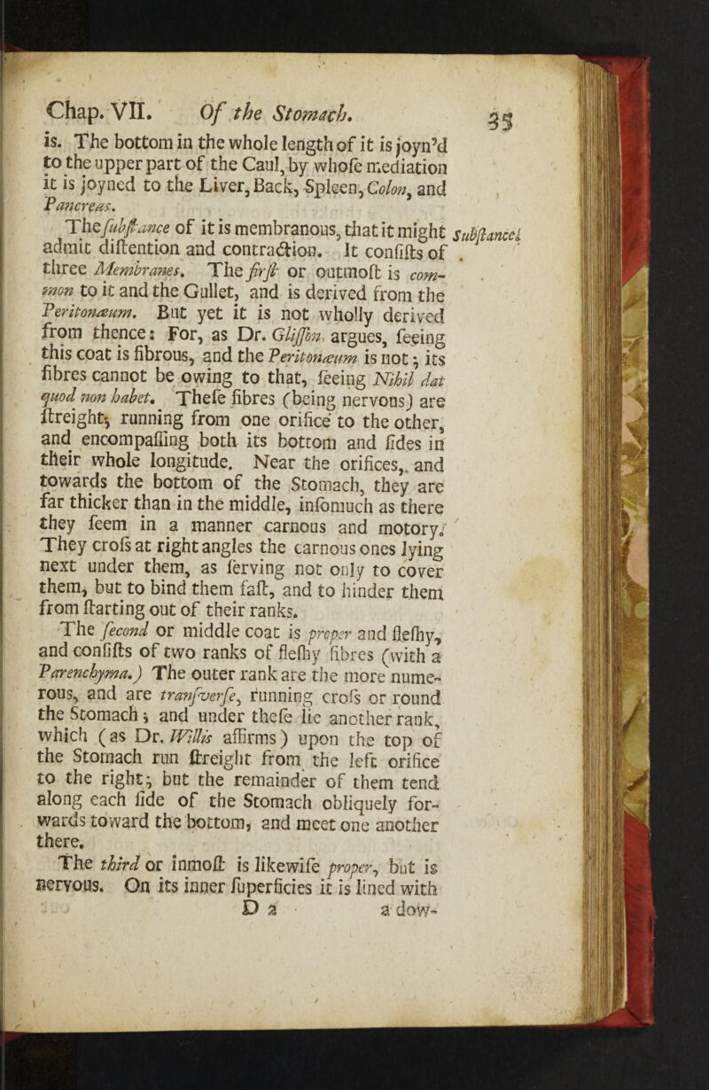 is. The bottom in the whole length of it is joyn’cl to the upper part of the Caul, by whofe mediation it is joyned to the Liver, Back, Spleen, and Theful;Jf ance of it is membranous, that it might suBffancei admit dillention and contraction. It confifts of . three Membranes, The firfi- or outmoft is com- mon to it and the Gullet, and is derived from the 'Peritoneum, Blit yet it is not wholly derived from thence: For, as Dr. GUjJh7i, argues, feeing this coat is fibrous, and the Peritoneum is not ^ its fibres cannot be owing to that, feeing Nihil dat ^uod non haheu Thefe fibres fbeing nervonsj are freight', running from one orifice to the ocher, and encompalTing both its bottom and fides in their whole longitude. Near the orifices,, and towards the bottom of the Stomach, they are far thicker than in the middle, inlbmuch as there they feem in a manner carnous and motory/ They crofsat right angles the carnous ones lying next under them, as ferving not only to cover them, but to bind them fall:, and to hinder them from [farting out of their ranks. The fecond or middle coat is prefer and flelhy, and confifts of two ranks of flefhy fibres (with a Parenchyma.) The outer rank are the more nume- rous, and are tranyuerfe^ running crofs or round the Stomach i and under thefe lie another rank, which (as Dr, Willis affirms) upon the top of the Stomach run ftreiglit from the left orifice to the rights but the remainder of them tend along each fide of the Stomach obliquely for¬ wards toward the bottom, and meet one another there. The third or inmoft is like wile proper^ but is nervous. On its inner fuperficies it is lined with