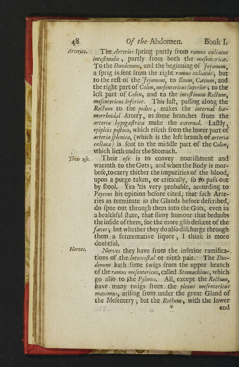 'drtsriesl The Arteries fpring partly from ramus ccellacus intefiinalis ^ partly from both the mefentcrkasi To thQ Duodenum^ and the beginning of Jejunum^ a fprig is fent from the right ramus cdiacus'^ but to the reft oi the Jejunum^ to Ileum^ C^ecum^ and the right part of Colon^ mefentericus fuperior \ to the left part of Colon^ and to the intejtinum R.eAum^ mefentericus inferior. This laft, palling along the ReAum to the fodex, makes the internal hhe¬ morrhoidal Artery, as ibme branches ftom the arteria hjpoga(hrica make the external, Laftly^ epiploi's pofiica^ which rifeth from the lower part of arteria flejtica.^ (which is the left branch of arteria cdiaca) is fent to the middle part of the Colony which lieth under the Stomach, Jheirufe., Their ufe is to convey nourifliftient and warmth to the Guts v and when the Body is mor- bcfe,to carry thither the impurities of the blood,* upon a purge taken, or critically, fo to pafs out by ftool. Yea ’tis very probable, according to Teyerus his opinion before cited, that fuch Arte¬ ries as terminate in the Glands before deferibedy do Ipue out through them into the Guts, even in a healthful ftate, that flimy humour that bedaubs the inlide of them, for the more glib defeent of the fheces ^ but whether they do alfo difeharge through them a fermentative liquor, I think is more doubtful. Nf/w. Nernjes they have from the inferior ramifica-^ tions of TthQjntercofial or ninth pair. The Duo¬ denum hath fome twigs from the upper branch of the ramus mefe?2tericus.y called Stomachicus.^ which go alfo to ih^Vylorus, All, except tfi^Re^lum, y have, many twigs from the plexus mefentericus fnaximus.^ arifing from under the great Gland of the Mefentery *, but the Rethm, with the lower * gnd