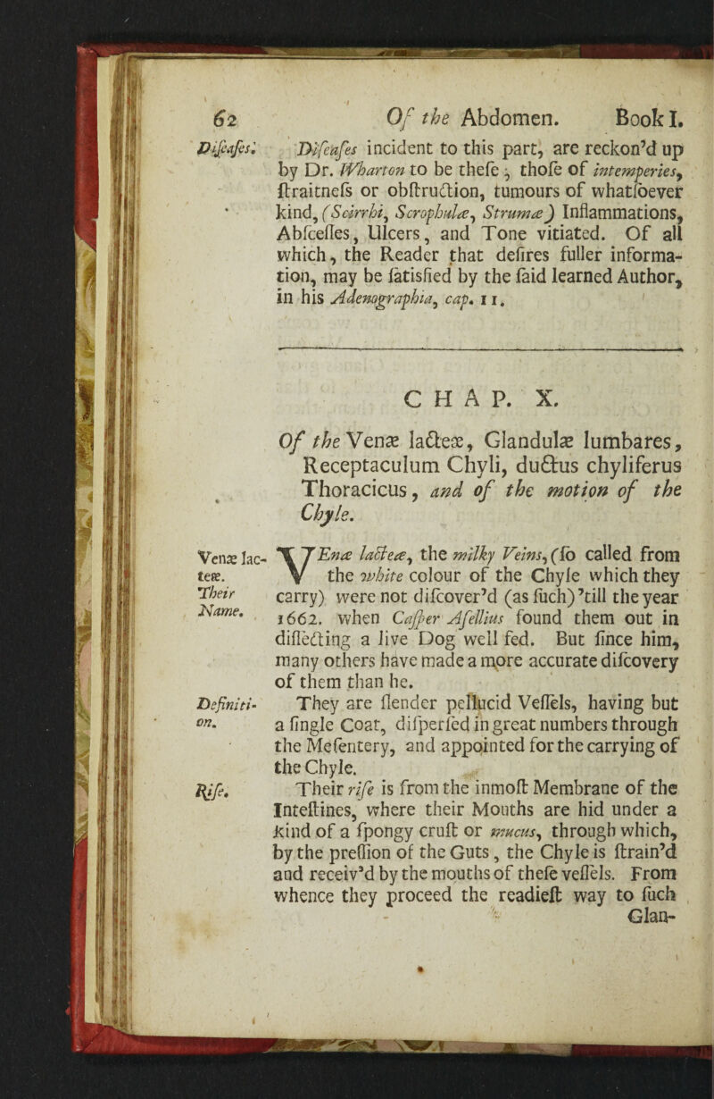 62 Vcnx lac- tese. ’Their Name, Definiti¬ on. Of the Abdomen. Book I, Difeafes incident to this part, are reckon’d up by Dr. TVharton to be thefe ^ thofe of intemferies^ flraitnefs or obflrudion, tumours of whatfbever kind, (Scirrhi^ ScrofJmlre^^ Struma) Inflammations, Abfcelles, Ulcers, and Tone vitiated. Of all which, the Reader that defires fuller informa¬ tion, may be latisfied by the faid learned Author^ in his Adenographia^ cap, 11, CHAP. X. Of the Ytux laftess, Glandular lumbares, Receptaculum Chyli, duftus chyliferus Thoracicus, and of the motion of the Chyle. VE?ta laBea^ the milky Veins^(To called from the 7vhite colour of the Chyle which they “ carry) were not difcover’d (as fiich)’till the year 1661, when Cajker Afellius found them out in difle(fl;ing a live Dog well fed. But fince him, many others have made a rnpre accurate dilcovery of them than he. They are fiender pellucid Veflels, having but a fingle Coat, difperled in great numbers through the Mefentery, and appointed for the carrying of the Chyle. Their rife is from the inmofl Membrane of the Inteftines, where their Mouths are hid under a Kind of a fpongy cruft or mucus^ through which, by the prefiion of the Guts, the Chyle is ftrain’d and received by the mouths of theft veflels. From whence they proceed the readieft way to fuch , - Gian- i /