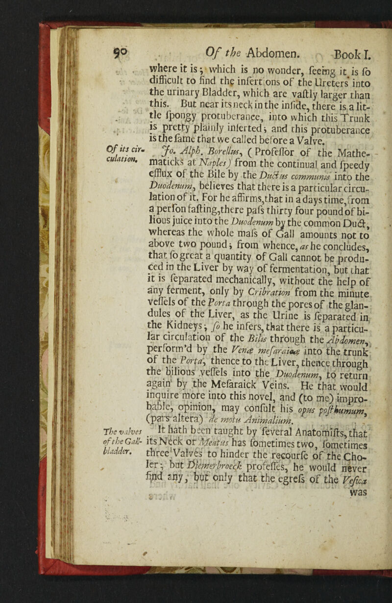 90 Of its cir> culation. The valves of the G air hladder. 0/Abdomen. Book I. where it is *, which is no wonder, feeing it is fo difficult to find th^ infertions of the Ureters into the urinary Bladder, which are vaftly larger than this. But near its neck in the infide, there is a lit¬ tle fpongy protuberance, into which this Trunk IS pretty plainly inferred > and this protuberance IS the fame that we called bef ore a Valve. Jo, Jlph, Borellm^ ( Profehor of the Mathe^ matick^ at Naples) from the continual and fpeedy efflux of the Bile by the Ducius coinmums into the Duodenumj believes that there is a particular circu¬ lation of it. For he affirms,that in a days time,from a perfon falling,there pafs thirty four pound of bi¬ lious juice into the Duodenum 1^ the common Du(5l, whereas the whole mafs of Gall amounts not to above two pounds from whence,^he concludes, that fogreat a quantity of Gall cannot be produ¬ ced in the Liver by way of fermentation, but that it is feparated mechanically, without the help of any ferment, only by Crihration from the minute vcllels of the Vona through the pores of the glan¬ dules of the Liver, as the Urine is feparated in, the Kidneys*, fo he infers, that there is a particu¬ lar circulation of the Bilu through Abdomen^ perform*d by the Vencs mefaraia^ into the trunk of the thence to the Liver, thence through the bjlious .yehels into the Duodenum^ to return again by the Melaraick Veins. He that would inquire more into this novel, and (to me) impro¬ bable, opinion, may confult his opus pofhumum^ (palS^altera) de motu Animalium, ^ It hath been taught by feveral Anatomills, that Its Neck or Meatus has lometimes two, Ibmetimes three^ValvCs to hinder the recourle of theCho- ler* hnt likmerhroeef profefies, he would never fijid sny; but only that the egrefs of the Vefica ms