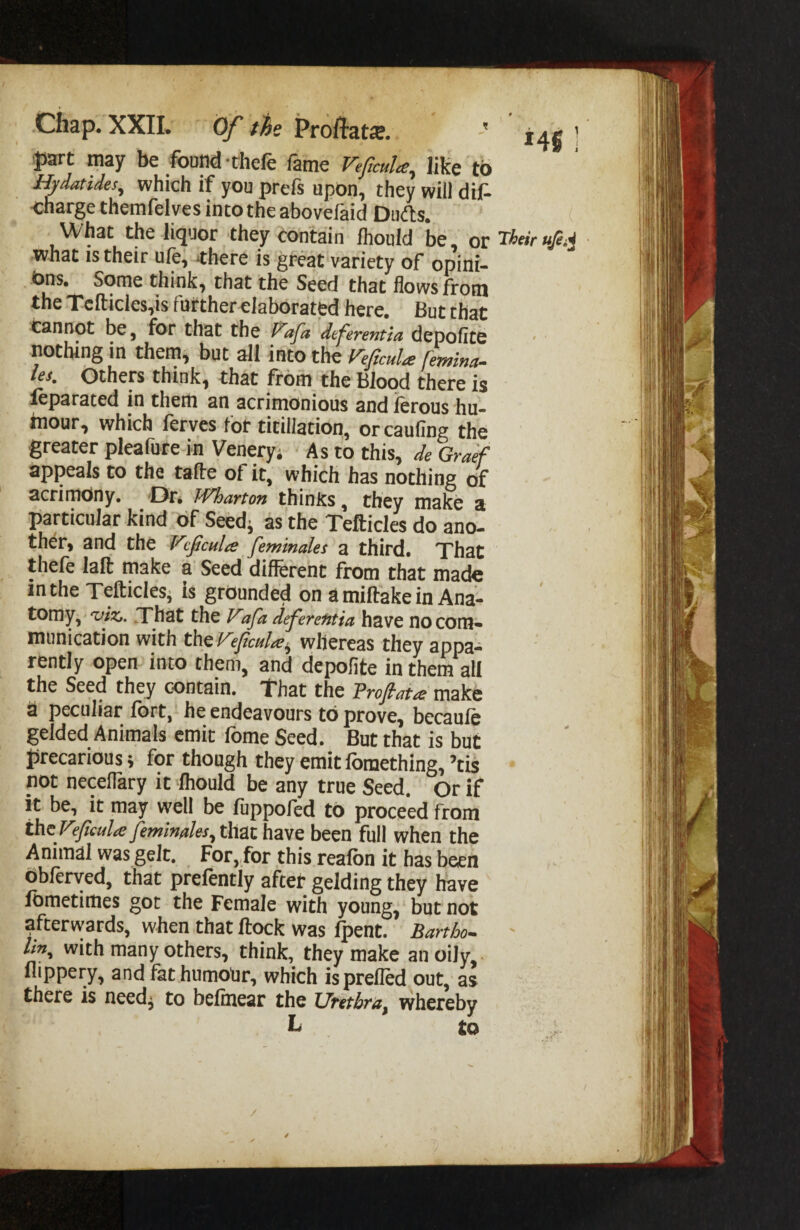 Chap. XXII. Of Profbts. ] •part may be found -thefe fame Veficula^ like to Hydatides, which if you prefs upon, they will dif. ■charge themfelves into the abovefaid Duds. What the liquor they contain Ihould be, or Their ufiM what IS their ufe; <there is great variety of opini¬ ons. Some think, that the Seed that flows from the Tcfticles,is further elaborated here. But that cannot be, for that the l^afa dferentia depolite nothing in them^ but all into the l^eficula: femina. les. Others think, that from the Blood there is ^parated in them an acrimonious and lerous hu¬ mour, which ferves for titillation, or cauling the greater pleafure in Venery; As to this, de Graf appeals to the talTe of it, which has nothing of acrimdny. Or. Wharto-n thinks, they make a particular kind of Seedj as the Tefticles do ano- ther, and the Vfairs feminales a third. That theft lalt make a Seed different from that made in the TefticleSi is grounded on a miftake in Ana- tomy, 'vix,. .That the K fa defereutia have no com¬ munication with th^ VeJiculrSi^ whereas they appa¬ rently open into them, and depolite in them all the Seed they contain. That the Froflatrs make a peculiar fort, he endeavours to prove, becauft gelded Animals emit fome Seed. But that is but precarious; for though they emit Ibmething, ’tis not neceflary it Ihould be any true Seed. Or if k be, it may well be fuppoftd tO proceed from thcr fuU feminales, that have been full when the Animal was gelt. For,,for this reafbn it has been Obferyed, that preftntly after gelding they have lometimes got the Female with young, but not afterwards, when that ftock was fpent. Bartho~ ' Ijn, with many others, think, they make an oily, llippery, and fat humotir, which is prefled out, as there is needj to belinear the Urethra, whereby L to / /