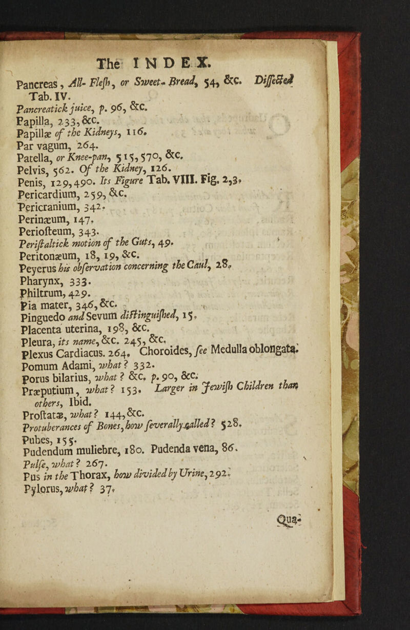 Pancreas, M- Fhjh^ or Sweets Breads 54, &c. Differed Tab. IV. Fancreatick p, 9^, Papilla, Papillae ^ Par vagum, 264. Patella, or Knee-fan^ 5 ^ 57®j » Pelvis, 562. Gf the Kidney^ 126. Penis, 129,49^* dts Figure Tab* VIII. F^g* ^^3^ Pericardium, 259, &c. Pericranium, 342.' \ Perineum, 147, Periofteum, 343. Terifialtick motion of the Guts^ 49. , Peritonaeum, 18, i9> , r ^ 7 e Peyerus his ohfervdtton concerning the Cdui^ 2o» , Pharynx, 333. . . ' Philtrum, 429. pia tnater, 346, &c. ' ' Pinguedo/3!»<^Sevum 15® - Placenta uterina, 198, &c. ' ^ , VltwlZjits name^^C. 245, ^0, win plexus Cardiacus. 264. Choroides, fee Medulla oblongata# Pomum Adami, ? 332* Porus bilarius, what ? &c. p. 90, &c.‘ Praeputiuin, what? 153. Larger in Jewifi Children taof^ others^ ibid. Vio?i2X^^what? 144,&C. ■ j Q Trotuherances of Bones^how feverally^aUed? 528. Pubes, 155. . ^ ^ Pudendum muliebre, 180. Pudenda vena, 00. Tulfe^what? 267. Pus in the Thorax, how divided by Urine^ 292, Pylorus, 31y