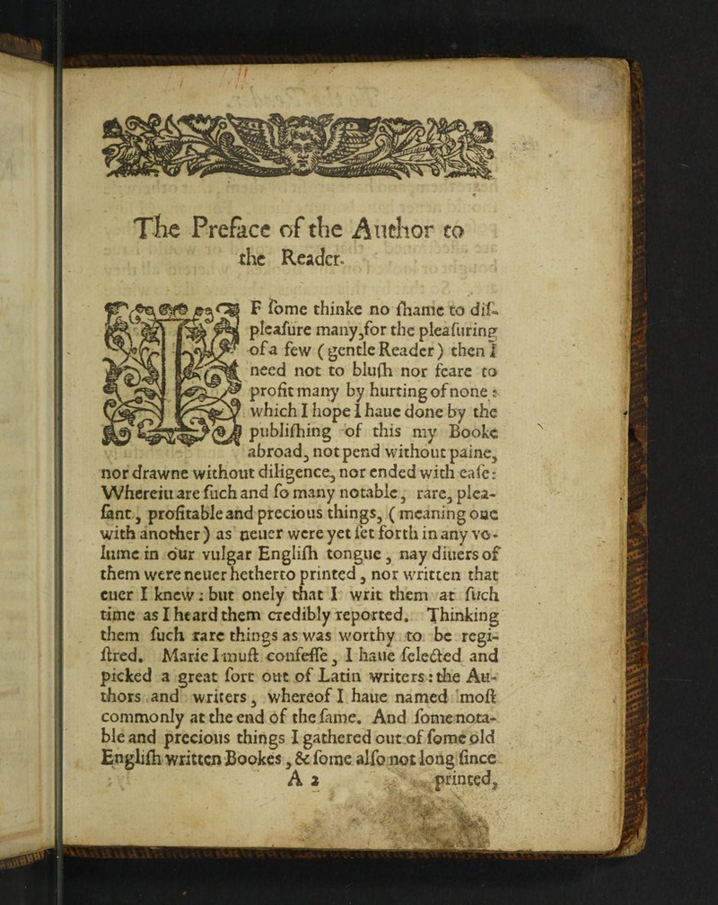 The Preface of the Author to the Reader- (^5^ F Tome thinke no fharnc to dif- -plcafure manyjfor the pleafurinK of a few (gentle Reader) then! need not to blufli nor fearc to profit matt)' by hurting of none ^ which I hope I hauc done by the piiblifhing of this my Bookc abroad^ not pend without painc, nor drawne without diligence, nor ended with cafe: Wherein are fuch and fo mvany notable, rare, plea- fant, profitable and precious things, (meaning one with another ) as neiicr were yet fet forth in any vo* Iiimcin dur vulgar Englifh tongue, nay diners of them were neuer hetherto printed, nor written that ctier I knew: but onely that I writ them at fuch time as I heard them credibly reported. Thinking them fuch rare things as was worthy to be regi- flred. Marie I muR confefle, 1 haiie fele^led and picked a great fort out of Latin writers: the Au¬ thors .and writers, whereof I haue named moft commonly at the end of the fame. And fomenota- bleand precious things I gathered out of fome old Englifh written Bookes, Sc fome alfo not long fince