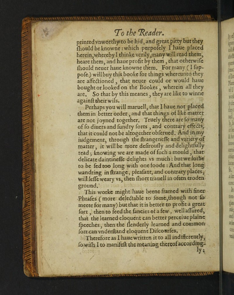 printed vnworthy*to be hid^and grc3t pitty but tbey fliould be knowne: which pnrpofcly I haue placed herein^whereby I thinke verily^many will read them, heare them, and haue profit by them, that otherwife fhould neuer haue knowne them. For many (I fup- pofe ) will buy this bookc for things whereunto they arc afFc(51:ioned, that neuer could or would haue bought or looked on the Bookes , wherein all they are. So that by this meanes, they are like to winne aeainft their wils. Perhaps you will maruell, that I haue not placed them in better order, and that things of like matter are not joyned together, Truely there are fo many of fo diners and fundry forts , and contrary effe<5ls, that it could not be altogether obferued. And in.my iudgement, through the ftrangenefie and variety of matter, it will be more defiroufly and delightfully read; knowing we arc made of fuch a mould, that delicate daintineffe delights vs much: butwclothc to be fed too long with onefoode : And that long wandring in ftrangc, pleafant, and contrary places, will lefle weary vs, then fhort traucll in often troden ground.’ ‘ This workc might haue beene framed with finer •Phrafes (more delediable to fome,though not ib meete for many) but that it is better to profit a great fort, then to feed the fancies of a few ^ well afTured, that the learned eloquent can better perceiuc plainc fpeeches, then the flenderly learned and common- fort can vnderftand eloquent Difeoarfes, ■ Therefore as I haue written it to all indifferently,