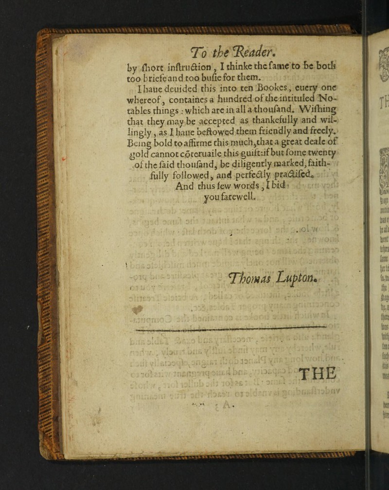 \» by Hiort inftruaion, I thinkcthcfainc to be both too briefcand too bufiefor them. Ihauedeiiidcd this into ten Bookes, ciicry one tablcs things ; which are inall a thouftnd. Wifhing that they may be accepted as thankcfully and wil¬ lingly 5 as 1 hauc beftowed them friendly and freely.- Being bold toaffirme this miich^that a great deaic of gold cannot coteruailc this guiftnf but foine twenty ofthefaid thoufand, be .diligently marked, faith¬ fully followed, and perfcdly pradifed^ And thus few words 31 bid you farewell... ^ - In . • 1. ’ ‘J* ’ ' 7 • f ..Oi ft iik -i.y'icn Thom^'.Lupton, f • T ^4 i i * - “ . ^ K i i * W ^ T- : hf:.:/■- 5 7 ' - r V \ ^ * ' f I ' ' A ■ - ^ J i ^ ^ THE •b! I