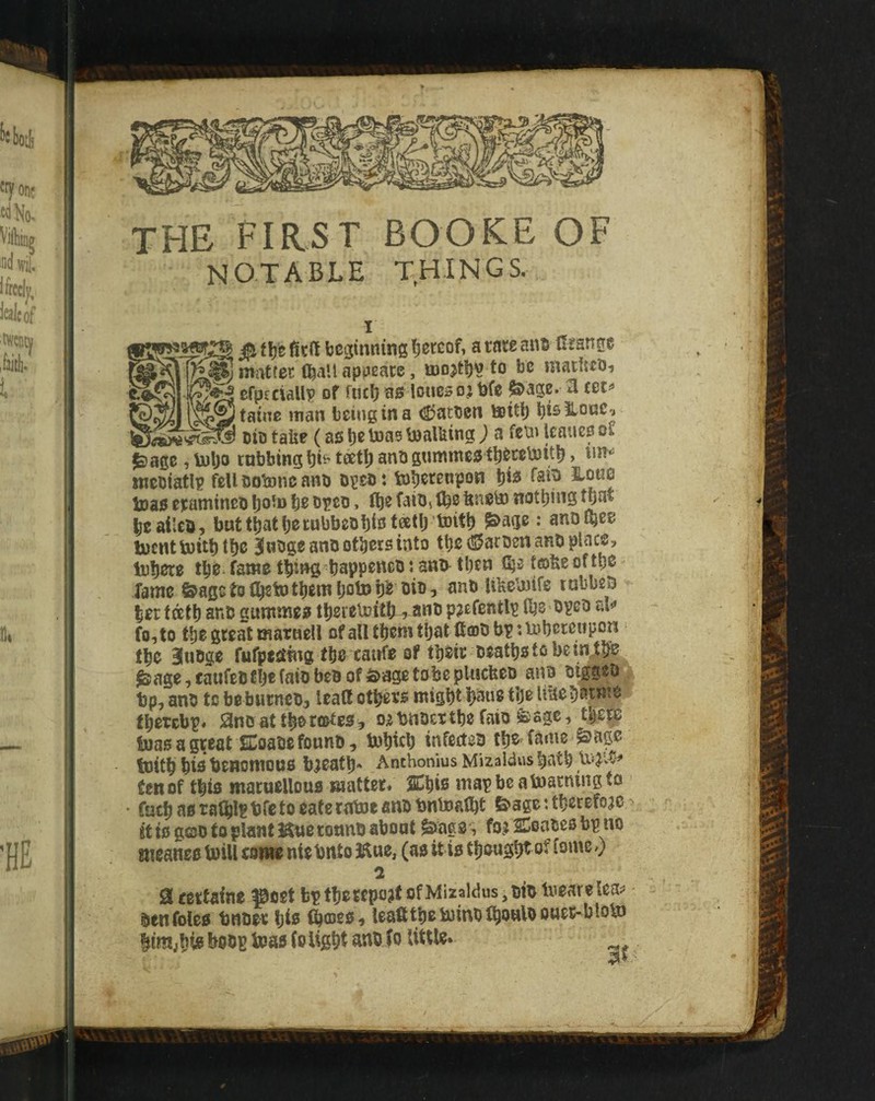 THE FIRST BOOKE OF notable things. 0, tl)’t beginning l;ei:cof, a tare an^ Grange --^nviitfer Ojall appeate, ujojtl)^ to be matltcbi efpiciallp of fucb a0 loueso; t>fe &age. 3 cet^ being in a (fatten tettij bisHoae^ oio tabe (a0 be toas talking ; a fetn Icanef of ^age, \i)l)o tabbing bi^ tdetb anb gumntes tbercbiitb > nicbiatlp feUDotoncano oges: toberenpon bi« fain Hone teas etamineo bo*® be OTeo» tbe faibs Ibe feneiJ) nothing that beailcb, battbatbeiubbebbibteetb’tDitb fS^age: anotbee iDcnttuitbtbc ^utigeanD others into tbe^S^aroen anb place, tobere tbe- fame thing-bappeneo \ ani^ then t®fee of tbe fame ©agetefbetotbembotob^ cio, anb itfeetnife lubbeb let tdetb anb guntmee tberetcith-^-anb paefentlp (be opcD ai*» fo,to tbe great marnell of all them that Gcdu bp :Uibeteupcn tbe 3uDge fufpt^tng tbe canfe of tbeit beatbstobein^tbe ^age,caufelJtbefaibbeBoffi>agetobeplucfeeD ano mggeb tjp, anb to beburneb, leatt otbees might b^ne tbe U^ebawte fbetebp. SnDattbert&tes, oibnoettbefaio ^age, tbe^ toas a great SCoate found, Inbtcb infected tbe fame ^age toitb bie benomous bieatb* Anthonius Mizaldus batb tenof this maruellous matter/ SCbifi mapbcatoarningtcj • facbasrafblpbfctoeaterotoeandbntoalbt feagcHbecefo^e it is god to plant Hue tonnd about fo.j SSeades bp no meanee U)iU eonw ntebnto 3Kue, (as it is tbougb^ of fomc») 2 Scerfaine ^oet bptbcwpo?* ®f^‘2^«s,didlveareto' den foies bnder bie fooes, leafitbeiumd^owlooues-blobJ btmjbfo bodp teas (o light ^Gd fo little. ^