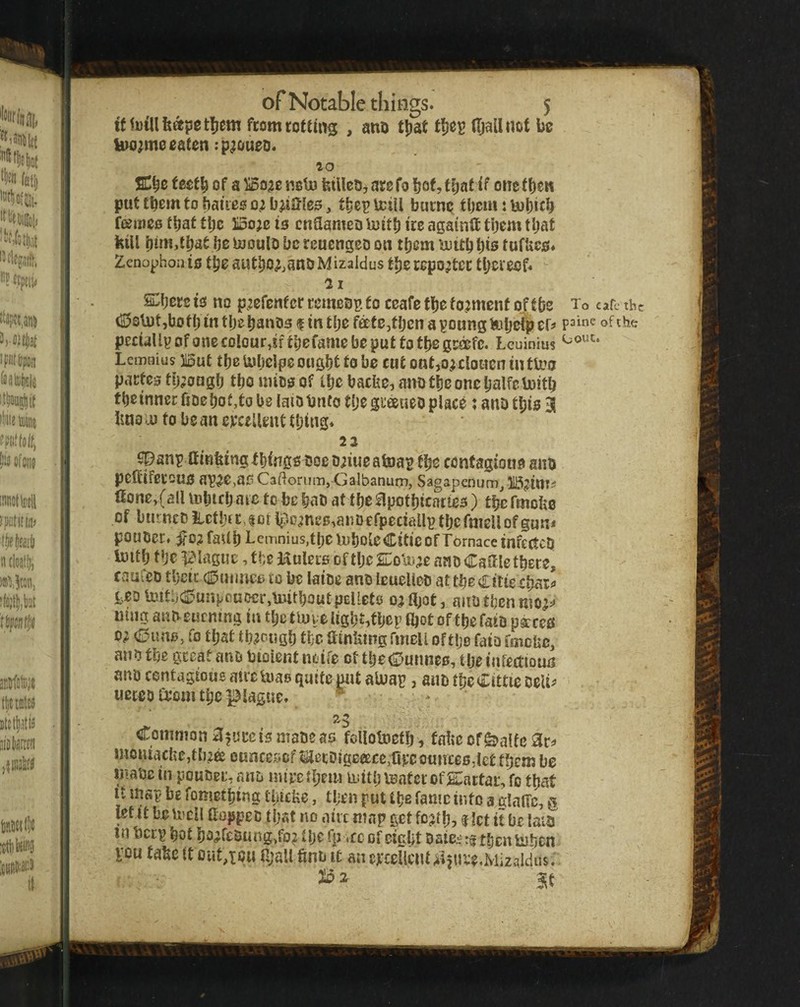tf from rotting , ano ttjat (IjalUiDt be eaten rp^oueo. 20 teetb of a ^oae neU? fetUetjj are fo bof? t^af tf one fben put them to baiies , tbep icili butne them: UJbicb fejines that ttje ISo^e is cnaameo iuttb ire againft tijem tljat kill l}im,tbat be laoulo be reuengeo on tfjem ^uitb i)is tufUcs. Zenophoais tbeautbo^anoMizaldus tbe reporter thereof. 21 Sobers IS no p^efenf er remcBB to ceafe tbe torment of tbe To cafe tht (S50^t,Uotb m tbe bantis f in tbe fete^tben a poungfetjeTp ef^ of peciallpofonecolouMftbefamefaeputtotbegMefc. Leuinius Lemaius But tbe lyljcipe ought to be cut ontAUlouen iuttoo pacte0 tij^ongb tbo uiico of tbe baebe, ano tlje one balfcboitb tbeinnerfiDebofjtobe laiDbnfo tbcgueeueopiace; anotbis 3 Imo 0) to be an evccUeuC tbtng. 22 spanp ffmktngtbinge boe D^iuealua^ tbe centagioue ano pcffiferouo ap2e>a5 Caftorum, Galbanurn, Sagapenum^ B^iui^ fione>(all mbifb nte to be bao attbe^potbicarteo) tbcfmcfie of bmncOiietbfc,|orlpp;nee,anDefpeciallptbcfnicllofgun* pouoer. ifO?faUbLeiTinius,tbeiubote€lticofTornacetnf£(tcO ioltb tbe ^Maguc, tbe Huleis of tlje KsUne ano Cattle tbere, Cviufeo tbcic Cumietito be laioe anoleuelieo at tbe Cttie cbatf teDMtbCunpcuDcr,luitboutpEUete ojfljot, aiiDtbcnnio^^ uumauoeucmngiu tbctbuweUgbMbcpfljotoftbefaiDp^ces d; Cuno, fo that tb^f ugb tbe ainktng fineli of tlje fato fmeUe, ano tbe great ano tnoient noife ct tbeCurmeo, tlje lafectioun ano contagious atve U)as quite put aluap, aub tbe Cittic oelif ueteo a*om tbe plague. ^ . Common a^urc 15 maoc as follotoefb, fafte ofS^affe ac^> moniacbe,tb,2ffi euncesef tiei;Digceece,fieco«nces,iet tbeni be maoc in pourjei. ano mipc ff'ttt; leatcf ofs:actai:, fo that It map be fometbing tbicke, tben put fame into a datTc, g letit beu^eil (toppeo that no aiic map get fD;jtb5 f ?ct it be lain in beep bot b0#feS5ung>fo^ il)t fp <cc of eight 't tbentuben vou take tt out,toM a;aU fino it an erceUcnt^iiure.lviizaldus.