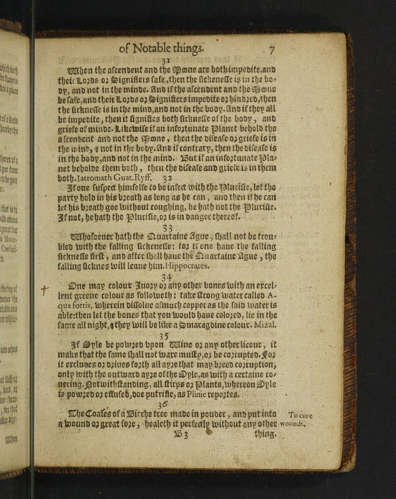 t 3 * tbc afeen^euf and t!)c ^onc are botl)impcuifg,anij f!)dcllojO& 0^ ^tgtiifier0fafe,tbentl)efic!xcneflfeigiintt)ebof bp, anb not in tijo niinbe. 3nb iftlje afccnbcnt ans tlje be fafe,anb tbeit !Lo?b5 oj ^tgnifieca impebife o; tbc ficfeneffe i0 in tbe minb,anb not in tbe boov.^nb if t^ep all be inipcbite, then it Cgnifiw boflj ficbneffe of tlje bobp, ano gtiefe of minbe. JLiUctoifeifan infojtunate planet be^olb tbs afccnbent anbnottlje fpojnc, tbentbebifeafco^guefeiem tbc iriinbj i not in fbc bobp.^ins if conftarp, ttjcn tbe bifeafe is in tbe bobp,anb not in tbc minb. iBut if an tnfo;tunate pia^j net bebolbe them both, tljen tfje bifeafe anb ficiefe i$ in tpem bOtb*Tatromath Guat.RyfF. 32 Slfone fufpert ijimfelfe to be infect toitbfb^ let tbe partp bolb in bis b;eatb as long as be can, anb then if be can let bis bjeatb goe tuitbout cougbing, be batb not tbe ptHnfie» 31 f not, bebatb is in bangectbereof* ^ 33 Mbofcenecbaft)ibe ^luattaine^igue,(ball notbefrouiJ bleb boitbtbc falling ficbencde; fo; it one bane tlje falling ficbneCfe 6rlt, anb affec (ball baue tbe €lnattainei3guc, tbe . falling GcUnes iuill Icaue bini.Hippocr^ces. 34 i©ne map colout 3Inojp o; anp other boneslnitb an mth lentgrecne colour as folloUietb: tabeficonglnateccalleb A- qua fortis, bobetetn biffoliic afmucb copperas tlje faib luatcr is nble:tben let tbe bones that pon booulb baue colo^eb, lie in tbe fame all nigbt,t tbep toiil be like a ^macagbine colour. Kdizal. 35 3f j©ple be potnaeb bpon OTnc oa anp other licour, it waks that the fame O^all not toaremulfpjO; beco;rupteb.^o^ itepcla3eso?b;iuesfo;jtb allap^etbat mapb;cebcorruption, onlp toitb tb^ outtoarb ap;e of the £)ple,a0U)itb a certaine co^ ueting.^otluitbffanbingi all ftirps o? plants,lubereon^ple IS poi»reD oj cfifufeb,boe put rifie, as Plinie report es. SCbcCoales of a ^ircbe tree mabc in pouber, anb put into' To cure abjounbo;great fore, b^aletb it perfectlppitbout anp other wound?, )l5s • Wng*-^