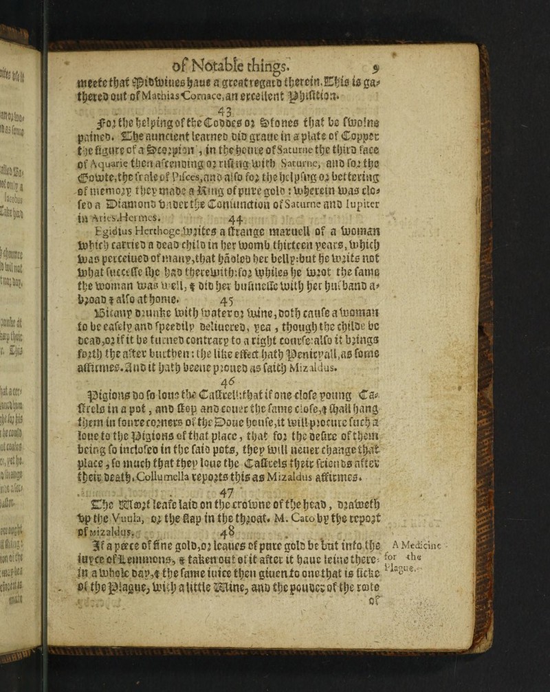 meetctbar a greatrepto tI;er0m.E^i010 ga^ t^ere5 out of MachiisComace.an excellent pijintto.i. 43 5ro;U)e^e!puigofti)0Coooe0o? S^foneo tfjaf be ftoolno patneo. %t}e nuncient leacneD did graue in a plate of Copper toefigureef a ^to;pioit, in tbebcnieofSaturnetbe tljiiD face of Aquarie tllCU a'ceUDing OJ rifi ngUUtf) Saturnc, aUD t^O ^oU)te,tbcfrtile&f Pifces^nnD alfo fo; bettering Gfinemo^p tbcpmaDeaHingofpui’egolD rUi^ccein toas clc^ feoa 5DtaatonDt3nDcct(;eConuingion ofSacurncauD lupiter in ./\ries.Hcrmcs. 44. Egidlus Herthogcincites a tenge raarueU of a bponittii t»Hf l) carneD a oeao c|)ilD in ber boomb tbictcen pear$, tDbicl) tuao pcrcducD of nianp,tbat tjaoIcD bee bcUp:but bo todts iiot li3batf«£C£ffeft)c baoibeceUJitb'.fo^ \pbtebe bj;ot tbe fame tbe booman teai^ u eU, t Dio bor bufincHe U)itl; bor btb banD a# b^oaD f alfo at borne, 45 ISitaup onmbe baitb looter o.j lu4ne,Dotb caufe atuoman to beeafelp ano fpeecilp DeltucreD, pea, tbougb tbe cbilbiJ be DeaD,o?if it be tunieD conttacp to a right touiTeialfo it brings fodb tbf after buitbeu: Uje UUe effect batb penirpall.ae fome aiTicmee.^^uDit batbbeeuepjoueoasfattb Mizaldus. 45 ^igionsDofolo«5tt)eCatell:tbatifonecIofepoung Caj^ ffrcle in a pot, ano Hep anD couec tljc fame clofe,| fbaU bang tijem in fonreco’nere of tbe E>oue beufe,it teillpjociuc fucb 2 iouetotbepigioHBoffbatplace, that fo; tbesefire oftbem being fo inctofeD in tbe faio pots, tbep twill neuer cljangctbat place 5 fo nmeb that tbep loue tbe Cattcels tbdr feienbs after tbcic Death *Collumclla reports tbifi as Mizaldus afftrmes. • 47' SCbc Mco^tleafclaiDontbccrotwneoffbebt^aD, Djatwetb l3p tijc Vuub, 0} tbe Sap in tbe tb^joat. M. Cato bp tbe report OfMizaldus. 4S . B'f a p^ce of Sne golD,o3 leaues of pure golD be'bnt into tbe a Medidnc iupce cffleinmcns^ f taben out of it after it bauc leine tberc- |n alwbole Dap,f tbe fame iuice then giucnXo one that is 6cUc ^ *^3“®’ - of tbegiagiiepUM-b aUttle 5!9line; miD tbe pouDcr of tb^t®te of :