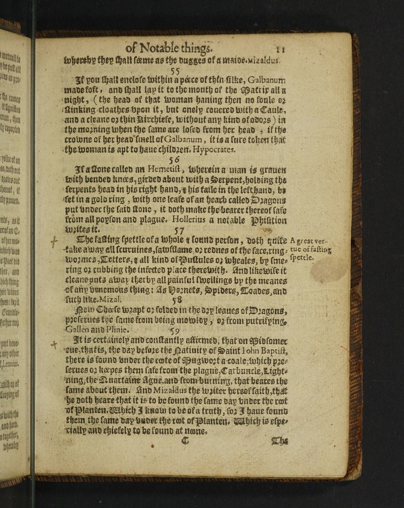 t^alt (&mt aa of d mdtor^Mkaldus. 55 %t ^on G^all enclofe toitljin a pace of tlifn filfee, Galbanum maoefofG anol^all la^tt tot6omout^of tbe tpafrtpalU (t|;e {)ea9 of t^at iDoman Itantng t^m no fonle o^ •fimktng cloatl)e$t)pon it, bat onelp couereolnitbaCaale, ano a cleanc tbin !aircbiefe, tctfboutaup bino ofooo^o) in tbe moaning totjentlje fame ace iofeo ftom fjec beau , tftbe ccoione of bee beao*fine!l of Galbanum, it to a fare toUen that tbetooman is apt to bauc cI;tlD^ett« Hypocrates. 31fa£EonecaUco an Hemecirt , bobecein a man is grauen foitb benoeo bnees^giroeo abcat toitb a Serpent,boioing tbo fetpento b^aoin bio eight bano,^ bio faile in tbeleftbano, bt ‘fet in a golo ting , tottb one leafe of an beatb calleo S^^agons puttnoeetbe faio ttonc, it ootbmabetbe beacecthereof fafo ftomallpo^ronanD plague. Hollerius a notable ^biUtion ionites ic. 57 ^ X %\fc falling fpef tie of a tobole t foertO perfon, Doth gnife a great ver- ' 'tafee a'a)ap all fcuvaineSjfatDfaame.o; reones of tbc face,rrng^ of U)o;mcB ,2Cettcrs, 1 all bino of^ultolco 0; iubcales, bi? fme«> ring 0; cabbing tbemfecteo place tberetiHtb* iSnolibetotfeiC clcane pnta atoap tbetfap all painful fboellingo bp tbe meanes ^faiipbenemous tbing; tSsl^amete, ^pioecSjSCoaoes^ano tueb Ufee.Mizal, 5S ^ei» Cbafe laj^apt 03 foloeo in tbc ojp leaucs o®;agDns, p^cfEcucs tpe fame from being motolop, 03 from putrifpingf GallenanOPlinie. '<p . 3t is ccctainelpano conllanflp a^meo, that on ^iofomec ‘euejtbatis, tbe oap before tlje/jiatiuitp of^aint 1 ohn Bapnft, tbetc is founb bnoec tbc rote of Spagtt)c;t a^oalc;bJbicb p^e^? femes 03 Uapes tbcm fafe from tbe plague,Carbuncle,lights ■ningjtbe ^uartaine ^lgne,a«D fcomijutmng, that beates tbe fame about them. i3no Mizaldus tbe m^itec beve0ffaitb,fb^t 'be Dotb beacetbat it is to be fowno tbe fame oap bnoer tbc cot •of^lanten.^^bicb 31 bnoui to be of a tenth, 3 baue founo them the fame oap^^bsoec the rot ofiaiantent saabicb i^ tiallp ano cbiofelp to be founo at ntone.