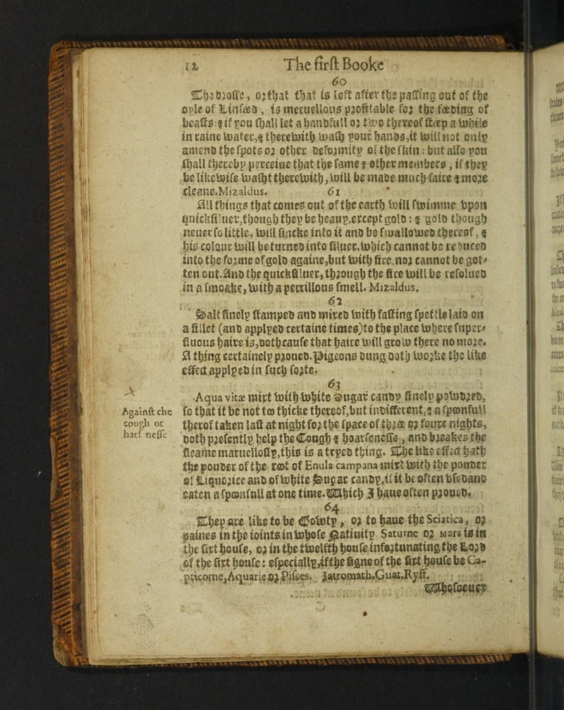 6o t^at is left after f^jpaffmg out of tfje o^le of iltntea, U mecueUouo profitable for tbc fceoitig of bcafi0:| if sou fljall let a banbfuU o j fa’o tljeveof flt«p a lubi'e in taine toatei‘4 tljecetoitb uiaffi ^outfianos,it toillnot onip anienotberpotsor otbcc Deformity Dftt)0fUin;butairopoa (ball tbeccbp perceiac that toe fame t other membere, if the? be Itbebotfe tuaffit thereloith he maoe much fatce $ more cleaue.Mizaldus. 61 ;ail fhinge that comes out of the eacth fi>iU ftoimme bpon (luitUfiluer,thoufihthe?beheau?,efceptgolo: f ^olD though iieuetfo little> lutll fincfie into it ano be nuallomeo theieof, f pis cols^m: luiU be tumeo into (iluec,U)hich cannot be re Miceo into the forme of goto againe,bt}t buith fire,nor cannot be got^ ten cut.^nD the quicfifiluec, through the fice mill be refolucD in a fmoafie,mith a pewiUous fmcll. Mizaldus. I ^altfinel? Itampeo ano mireo lotth faffing fpeftlelato on a fillet (ano appl?eo cectaine times)to the place mijece fuper« fiuous haiee is,Dothcaufe that haicc mill gtoU) there no more* thing ccrtainel? prouco.^igeons bung ooth luorUe the like cifect.applpeoin fuch forte. , 63 Aqua vit£E mtrt toith mhite o>ugar cano? finelu potutiret), Agamft die fo that if bo not tcD thiefee thereof,but inoiifetenf;^ a fptonfuU thecof taben latt at night for the fpaceof thra c; fourc nights^ harfneae t)oth prefcutl? help theCoogh f hoatfencCTe , anobreafeesthe fleamematucUofi?,this is atrpeothing. ihelibecffvcth^th thepoooet; of the t(Z>t of Enula campana mtvt lotth the pouoer of Htquoricc ano of tohite ^ngst cano?,if it be often bfeoano eaten afpeonfuUatone time.^hich 3 h^ueoften pronco* 64 Ehep ace lifee fo be ^otnt?, or fo haue the Sciatica, or paincsintheiointsintohofei^atittit? Saturne or wars tain the Get houfe, or in theftoelffh houfe infartunatingthe fLora jif the fiet hoafe i efpcciaU?jifthe figne of the Get houfe be Ca- pdcomc.Aquarieai Piiees, Jatromath.Guat,Ryff. ?»3Il|wfoeuei: