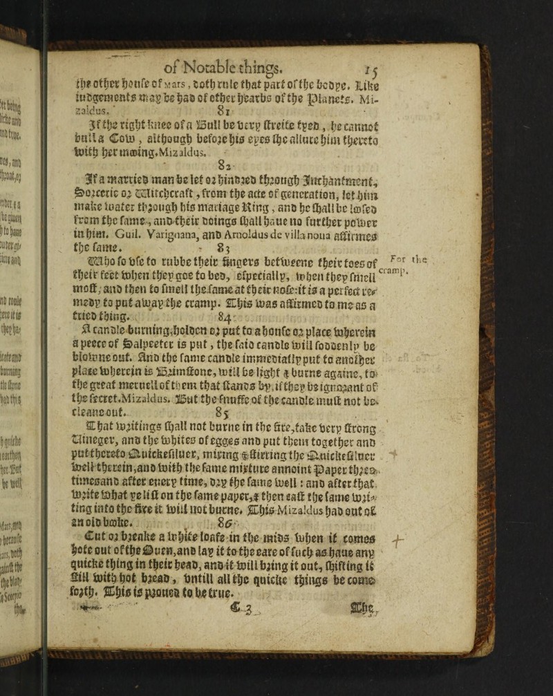 IW otficr of wars, ^ otl) Hilc fl)at part offljc iicD^e. 3liUe mi50en?CRt;5W?5Si3et;as>of0tf)criji5arbs ofti)e planets. Mi- 2aldus/ 8i- jf tije rig^t lum of a HduU betjevg (fteifo , ije cannot bull a Co\i3, aUbougb bcfoac^iseyesJ^cnllutc^imt^i’oto toitb b^rmawng.Mizalclus, 82 3lf a martieb man be lef o: Ijinn^ietf fbjotigb 3Jmbanfment, ^o;cctie Mircbccaft, from tbe actc of generation, Jet biin make Uiatcr through bis maiiagelting, ano beflbaUbe irDfeb from ttic fame^ anJ>fbeir beings iball baue no furtljei: poliier inbiftl. Guii. Varigoana, anD Ariioldusdcvilbnoiia affirmes tbefame. -83 ssabofobfeto rubbetbeic ^gm bettoeeno (^nc foes of ffjeif feet token tkep gos fo beo, cfpeciaUp, teben tbepfmeii most; snb then to fmetl tfjeJame at tbeic noferit is a perfed: nmv to put aUiav tbe cramp. EEljis laas aiiirmeo to me as a trico thing. ’ 84' ^ canole burning,ijciocn 0; put fo a boufe 05 place tuberein a peece of ^alpeetcr is put, tbe faio canolc tniU fooocnlp bo blolvmout ano tbe fame canble immetiafipput fo anolber place tobercjin is iS^imfionc, miU be Ifgbf $ burne againe, fo^ tbe great mecueUeftbem that fiancs bp,iftbep be ignoijant of- tbs fecret.Mizalcius. jlSuC fbe fnuffc of tbe canole ufuft. not be^ cieaneouf.. 85 Ebat U)?itings (ball not bnrne in tbe fire^fakebeep tong t:iinegev, ano tbe tobii^s of egges ano put tbem togetijer anD puttbcretoEluickefiiuer, niiyingf.fiirringtbet5:i.utck£filnci‘ toell tbEretn,ano toitb tljefame mijrture annoint paper tb^eo-- timesano after enerp time, D^p fb^ Tame tuell: ano after fbat tn;ife tDbat pe lift on tbe fame paper,! tijen eafi f be (atnc tD;if> tingintotbotoit tDiiliJotburne* ^CbisMizaldusbaboutof. saolobojite. . . ^ 85^- Cut 0; b;ealie a Inbif^ ioafs in fbe mibs tuben if comotf ^ bote out of tbe £&«en,anD lap if totbe eare of focb as baue anp ' quickc thing in tbcic beab, anoIt tniU biing it out, fbifting it Sill tnitb bof baeaD , tjiitiu all tbo quiclie tbings becomg> foatb* ^ifisicjpaQuoDtob^truo.