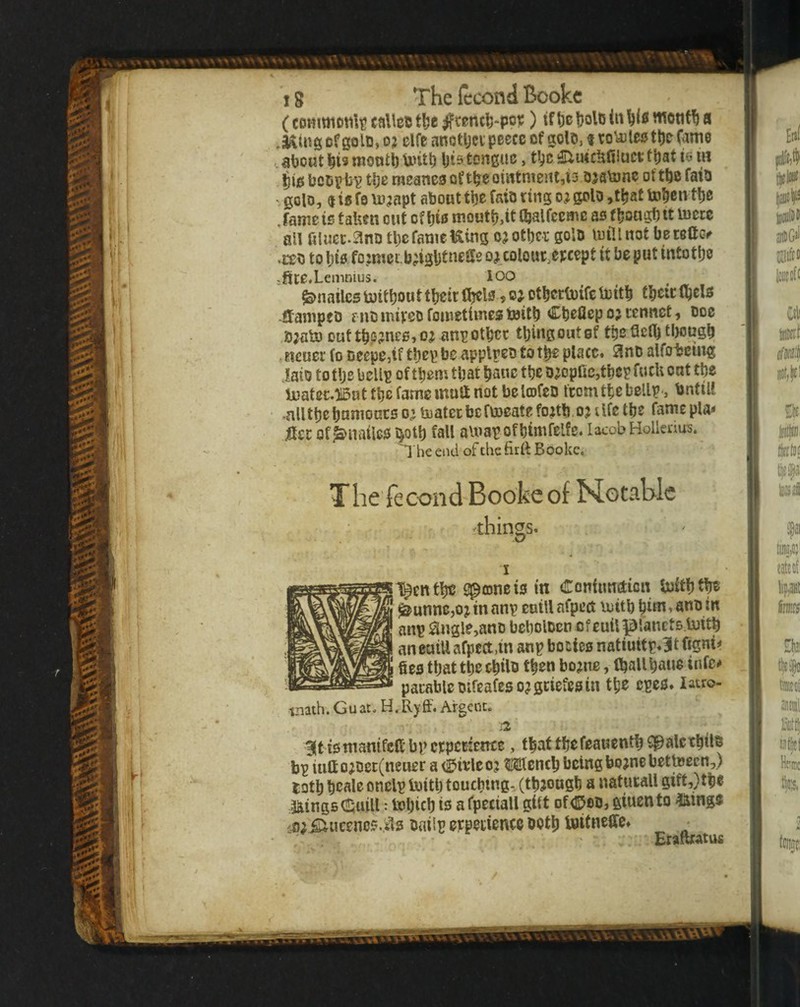 (commotili!taUcBt!je^rentt)-|io¥) (fl)cljolo(t»61«iiient%a .a^ing of go Id, o? elfc anotljcv peece of golD, t roVoleo tl)o Came about bis mootb Untb bis tongue, tbc that is m . iw bcDpb^ tbe meane3oftbeomtnient,i3 DjaVune oftbe fata ' goto, $ ie fo lujapt about tbe faiD ting oj goto ,tbat tobentbe .fame is taUen out of bis moutb,tC Ojalfccme as f bougb tt mete all filuec.^nn tbe fame Uing c? other golD mill not beteft(> •COD to bis fo,:mei.b;igljtneSe o^_colout,epcept it be put intotbe >ftte«Lemnius. 100 ^nailcsmitbouttbeitfijcls ,ojotbcrtDifcmitb tbeiclbels ftanipeD f uD miveo fomettmes toitb Cbefiep oj tennet, doc ,S;alo outtbP?ncs,o^ anpotbcc tbingoutgf tbeQclb tl)ougb jicuer fo Deepe,tf tbepbeapplpeDtotbeplacc. JInD alfo-fccmg laio to tbs bcUp of them that banc tbe D;opac,tbcp fucli oat tbs ljuatec.)lDattbefamemaanotbclcDfeD fcomtbebellp-, bntiU •alltbebanioncs o^ mater be fmeatefo^tb oj dfe tbe fame pla* iter of^nailes^otb fall amapofbimfelfs. lacobHolleriu^. 'I he end of the firtt Booke. The fecond Booke of Notable rthings. l^entbe Sptoneis in dTontimdicn boitbf^ ^unne,o j in anp cotU afpect mttb bi^i»ano in anp ^ngle,anD bebolDcn cfeuiipianets.mitb ancuiUafpcct.tn anp bories natiuitp*3tfigm# fies that tbe cbilD then borne, Iballbaue infc-* parable Difeafeso?griefesin tbe epcs* latro- tnath. Guat. H.Ryff. Argeiu. :2 3(t tsmamfcftbpctpcriente, that tbe feauentbCpalctbtlD bp iuft ojDet(neuer a (bixieoj Mcneb being bojne betteecn,) lotb beale onelp tottb toucbmg-XtbJougb a naturall gift,) tbe :3^ings(!l;uiU: tobicb is aCpettall gift Df<35oD, giuento ^inge {0^ ^tieenos.sls Dailp experience ootb tuifneffc# ^