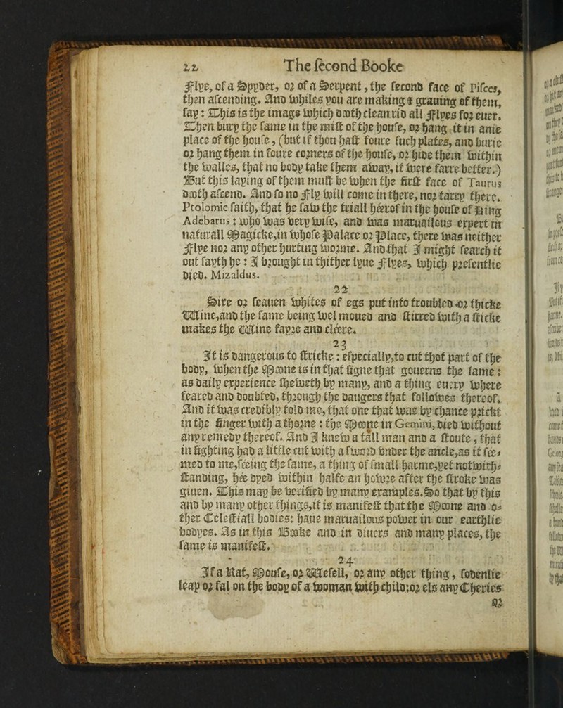 5Fli’0,ofa&ppDer, of a Serpent, tlje feconD face of Pifccs, tljen afcenoing* Ujpilcspou acemafemgf gcaumg of fljem, fap: is tfje imago iuijicl) oa)t() clean cio all ipes fo: eucr. S^t)m burp f Ijc fame in flje mill of tl)z Ijoufe, bang it in anie place of fbe boufe, (but if tbcu Ijalt foure fucb platee, ano buric cz bang them in fcure comero of tpe bowre, 0.2 bioe them luitbin tbe UiallcB, that no boop tafee them aluap, it iuere farce better.) But t\)is laping of tljem mult be Uiben tlje ficff fare of Taurus oajtb afceno. ;^nD fo no i?lp boill come in there, no2 tarrp tbei e. Pcolomic faith, fijat he faU) tlje triall h^rof in the houfe of iiiitg Adebarus: mhoiuaot)erpiuirc, ano toas maruailcus erpert in nafurall S©agicfee,in tohofe palace 02 place, there mas neither jplpe no2 anp other hurting iuo^me. ano that 3 might fearch it out fapth h^ J 31 brought in thither Ipuc jf lpee> tuhich P^efcntlic OieOf Mlzaldus. . ^ixe 02 feauen iuhites of egs put into troubleo <2 thiefee Minejano the fame being melrnoueo ano Iticreomithalficlie inafees the Mine fap2e ano cliece* 3ft is oangerous to Hricfee: efpeciallp,to cut thot part of the boop, mhenthe^ajneisinthatCgnethat goueens the lame: as oailp erpertence IheUieth bp manp, ano a thing eu:rp iehere feareo ano ooubteo, th20ugh the oaugers that folloines thereof* ^no it mas creoiblp tolo me, that one that mas bp chance p2icljt in the finger mith a thoane: the $^flD|;ie in Gemini, oteo mitbout anpeemeop thereof. Hno 1 linem a tall man ano a lloute, that in fighting hao a little cut mith a fluo JO bnoer tlje ancle,as it fee^ , meo to me,fming tlje fame, a thing of fmall hacmc,pet nctmith^ fianoing, h® opeo mithin halfe an hem2e after the Itrofie mas giuen. SThis map be berifieo bp manp erample0.S>o that bp this ano bp manp other things,it is manifeU that the ^mne ano 0^ ther Ccleltiall boOies: haue maruailons pomet in cur earthlie boopes. in this Boofee ano in oiuers ano manp places, the fame is manifefi. • 24 31 f a Hat, ^ouTe, 02 Mefell, 02 anp other thing, fooenlie leap 02 fal on the boop of a mornan mith ehilom? els anpCheries 02