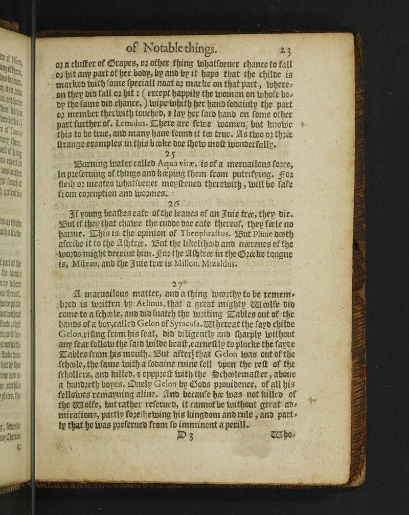 o^a cluffet of ^capeo, o? ot^ec f^ing iDljatfoeuec fl)anc0to fall o.i^itanppactofljerboDpjbpantibpit fjapa ffjat t^e cljilue i’kj matfeeo toit^ fome fpeciall noat marfee on t^at patt, m t^ep DID fall o? |)it: T e^fcpt Ijappilp flje luoman on U^ftofe fec^ Dp ti^e fame did chance,) Ujtpolbljifl) liei: ^anD foDainlp fl)e pact 02 member tljectoit^ toucljeD, i lap ^er fato banD on fome otbcr part further of. Lemuius. %^tu are fetee focmen] but fenoibe this to be true, anD manp baue fcunD it to) true. tbjo oj tljjee ftcauge erample0 m t\}i$ bcofee Doe Ihetu mot tuonDerfullp. burning InatercaUeD Aquavits, 10 of a meruatlous fo?ce, fnp^eferuutgoftbmgsanDliitpmgtbem from putrifping. Jfo? fleu) 0: meatco luhatroeuer moptcncD tberetuith > boill be fafe from corruption aiiD iuormes. 26 3if poung beatfes cafe of the leauea of an luie fc®, fhep Die. ^ut if the'p that chatee the cuDDe Doe eate thereof, thep f^le no harme. SE-his is the opinion of Thcophraftus. 3i6ut Plinie ocoth afcribe it to the 115at the hkelihmD anD narencsofthe ■tuorDo might Decciue him.jTor the ^Ihtrse in theC^r^fee tongue to, Milcan, auD the Binie tree is Millcn. Mizaldus. 27* Z maruailcuo matter, auD a thing tocortfjp to be temem# breD is txiritten bp AdinusJhat a great mightp Mcolfe did come to a fchasle, anD did fnatch the bo’iting tables out of the haiiDs ofa bop,caUcD Gelon ofSyracufa.Mhereatthe fapD chilDe GeIon,riCing from his feat, DiD Diligcntlp anD fharplp without anp fear foUoU) the faiD botlDe beat,earnelllp to plucte the fapoe 2Eables from his mouth* liBut after? tljat Gelon boas out of the fehffile, the fame toith s foDaine ruine fell bpon the reft of the fchollcrs, anD IriUeD, f epppreft luith the ^chcolemafter, abeue a hi^nDreth hopes, ^telp Gelon bp €5ods prouiDcnce, of all his fellolues remapning aliuc. ;^nD bccaul'eh^boas notfeilleD of theMolfe, but rather referueD, ttrannoffaetnithout great aDi» mirations, partlp forelhetoing his feingDom anD rule, anD part;* Ip that he toas preferueD from fo imminent a pecilU 2[2rho^