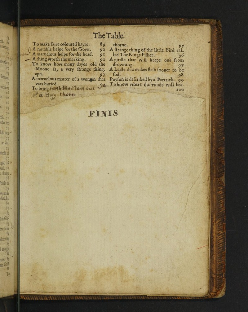 t. (o «lott, ikm. :30cs. '7 Bit CoH. a To The Table.' To make f?.ire coloured hayrc. 89 thorne.’ (j A notable helpe '‘or the Gowt. 90 A ftrange thing of the little Bird cal« A maruelous iKipc forthe head. 91 led The Kings Fifher. ^6 ^ A thing worth the marking. pi Adrdic that wiU keepc one from .To know how many dayes old the tirowning. 97 Moone is, a very ftrange thing. A Ladle that makes fleih fooncr to be aph- 93 fod. 98 A maruclous matter of a womm that Poyfon is deferibed by a Partrich. 99 was buried. . 9A,^Toknow where the winds will bee. Tobcingfo/^b ouiV ^ 100 dfotHotj t'Kom . ■ FINIS