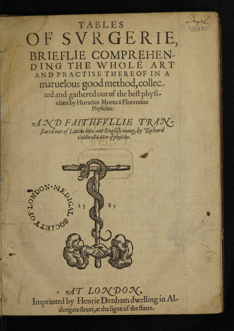 TABLES ■ ■' t ■* ' it , • 's ■ OF SVRGERIE, BRIEFLIE comprehen¬ ding THE WHOLE ART and PRACTISE THEREOF IN A maruelous good method, coUec. ted and gathered out of the heft phyfi- cijsjis by Horatius Morus a Florentine Phyfidan: FAirHFVLLiE r%AH:, (latedout of Latine into our Englijh toong^hy ^Eichard Cddwalld,ocloroffhyJicke. . <iAr L0HJ>0H.^ Imprinted by Henrie Denbam dwelling in Al- derlgateftreet^at thefignc of thcftarre.