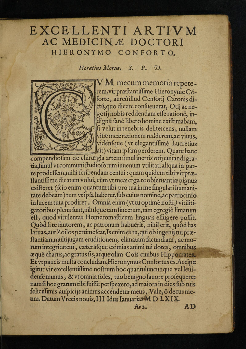 EXCELLENTI ARTIVM AC MEDICINA DOCTORI HIERONYMO CONFORTO, HorAtius Morust S. P. 7). VM pete¬ rem, vir prxftantilTime HieronymeCo- forte, aureuillud Cenforij Catonis di- du,quo dicere confueuerat, Otii ac ne- gotij nobis reddendam efle ratione, in- dignu lane libero homine exiftimabam, fi velut in tenebris delitefcens, nullam vit£e me^e rationem redderem,ac viuus, videnfque (vt elcgantiflime Lucretius ^_ait) vitam iplam perderem. Quare hanc compendiofam de chirurgia artem fimul inertis otij euitandi gra- tia,fimulvt communi ftudioforumiuuenum vtilitati aliqua in par¬ te prodeffem,mihi feribendam cenfui: quam quidem tibi vir priB- ftantiflime dicatam volui, cum vtme* erga te obferuantis pignus exifteret (fcioenim quantum tibi pro tua in me fingulari humani¬ tate debeam) tum vt ipla haberet,fub cuius nomine,ac patrocinio in lucem tuta prodiret. Omnia enim (vt tu optime nofti) vitiliti¬ gatoribus plena funt,nihtlque tam fincerum,tam egregii limatum eft, quod virulentas Homeromafticum linguas effugere poffit. Quod fi te fautorem, ac patronum habuerit, nihil erit, quod has laruas,aut Zoilospertimelcat.lsenim es tu,qui ob ingeni) tuiprx- Hantiam,multijugam eruditionem, elimatam facundiam, ac mo¬ rum integritatem, cjeterafque eximias animi tui dotes, omnibus £Bquecharus,ac gratus fis,atqueolim Cois ciuibus Hippocrates^ Et vtpaucis multa concludam,Hieronymus Confortus es. Accipe igitur vir excellentifllme noftrum hoc quantuluncunque vel leui- aenfe munus, & vt omnia foles, tuo benigno fauoreprofequere: nam fi hoc gratum tibi fuiffeperIpexero,ad maiora in dies fiib tuis feliciflimis aufpicijs animus accendeturmeusVale, 6 decus me¬ um. Datum Vrceisnouis,! II Iduslanuariawl D LXIX. A»a. AD