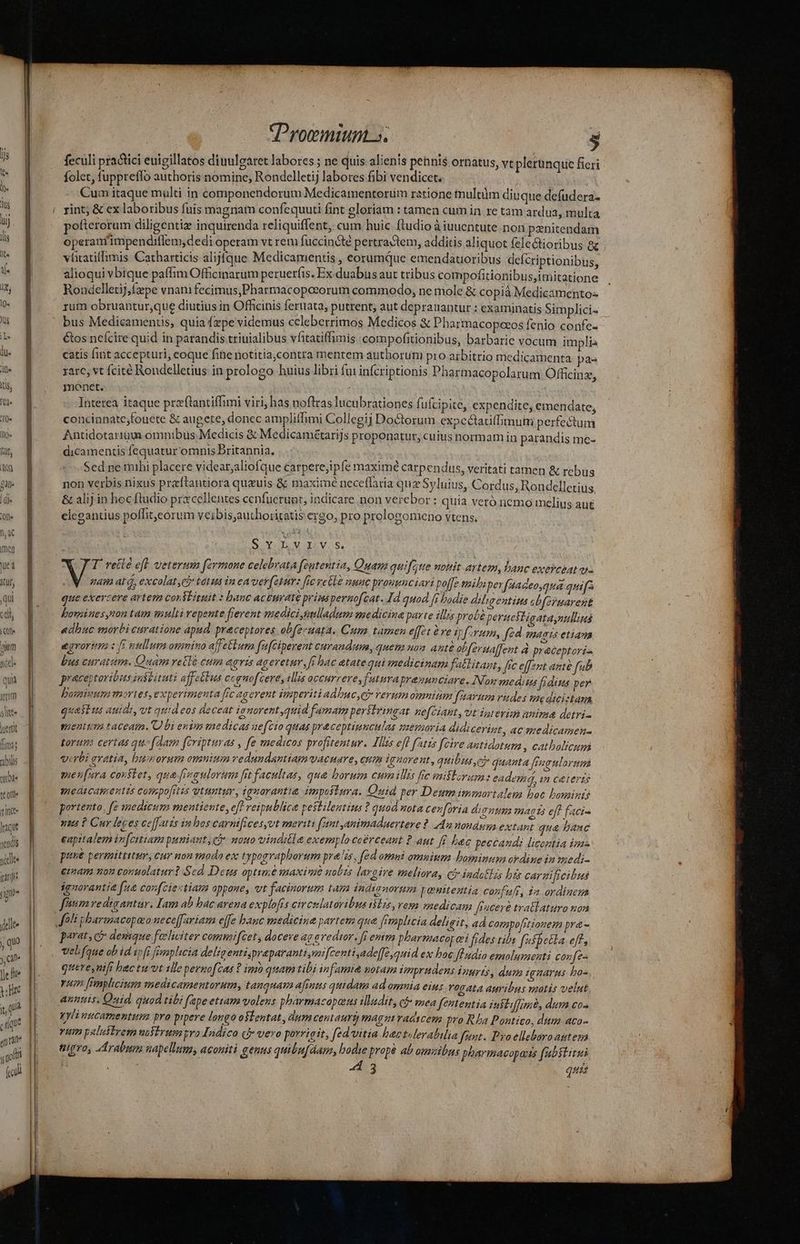 iis, [lld« [0^ Ifl» lut, AQ £l. e; | (ile -— t--  (Procmituns. , feculi practici euigillatos diuuleatet labores ; ne quis alienis penis ornatus, vt plerunque ficri folet, fuppreffo authoris nomine, Rondelletij labores fibi vendicet. | Cum itaque multi in componendorum Medicamentortím ratione tnultàm diuque defudera- rint; &amp; ex laboribus fuis magnam confequuti fint gloriam : tamen cum in re tam ardua, multa pofterorum diligentiz inquirenda reliquiffent,: cum huic ftudio à iuuentute non panitendam operanfimpendiflem,dedi operam vt rem fuccincté pertractem, additis aliquot felectioribus 8e vlitatiffimis Catharticis alijfque Medicamentis , eorumque emendatoribus deícriptionibus, alioqui vbique paffim Officinarum peruerfis. Ex duabüs aut tribus compofitionibus,itnitatione Rondelletij, fepe vnam fecimus,Pharmacopoeorum commodo, ne mole &amp; copià Medicamentos rum obruantur,que diutius in Officinis feruata, putrent, aut deprauantur ; examinatis Simplici- bus Medicamentis, quia fzpe videmus celeberrimos Medicos &amp; Pharmacopaeos fenio confe- €os neícire quid in parandis triuialibus vfitatiffimis :compofitionibus, barbarie vocum implia catis fint accepturi; eoque fine notitia,contra mentem authoruni pro arbitrio medicamenta pa- rare, vt fcité Rondelletius in prologo huius libri fui infcriptionis Pharmacopolarum Officin, monet. : Intetea itaque praftantiffimi viri, has noftras lucubrationes fufcipite, expendite, emeridate; concinnate;fouete &amp; augete, donec ampliffimi Collegij Doctorum expeclatiffimum perfectum Antidotartüm omnibus.Medicis &amp; Medicamétarijs proponatur, cuius normam in parandis me- dicamentis fequatur omnis Britannia, Sed ne mihi placere videat;aliofque carperejipfe maxime carpendus, veritati tamen &amp; rebus non verbis nixus praftantiora quauis &amp; maximé neceflaria quz Syluius, Cordus, Rondelletius. &amp; alij in hoc ftudio prxcellentes cenfucrupt; indicare non verebor : quia veró nemo melius aut elegantius poffit,eorum veibis;authoritatis ergo, pro prolosomeno vtens, SYLVIV.. NT. rette eff veterum fermone celebrata feutentia, Quam quifeitte nottit artem, hanc exercaat v map at, excolat,e tatus in ea ver(eturz ffc vetle auac prouenciari poffe mibaper faadeo,qua quif que exercere artem consEituit : banc aceurate primspernofcat. Id quod fi badie dilgentim sbfermarent bowines,ton tam multi repente fierent medici,nelladum medicina parte illis probé pereesligata nulia adbuc morti curatione apad. preceptores ob(ecuata. Cum tamen effet éve ipfum, fé (agts etian egrortm i fi nullum atimino ajfettum fuafciperent curandum, quem uoa. anté ebferdaffent à preceptoria Dus curatum. Quam retté cum «eris ageretur, fi bac atatequi medicinam fatlitagt,, [ic effent ante fub praceytoribus instituti affetlus cognofcere, illis occurrere, futnraprasunciare. Nom medius fedis per bomivumn mote, Experimenta fic agerent imperiti adbuc eb verum omninm favum rudes mediciztan quasius auidi, vt quideos deceat ienorent quid famam perslzingat ne[eiant, ut ipeviqs anima detri- menm taceatn. U bi enim medicas uefzio quas praceptinneulas ssemvia didicerint, ac amedicamen- torum certas quofdam firipturas , fe enedicos profitentur. Ilis ef f'atzs fcire antidotum , catholicum verbi evatia, bumorum omnium vedundamtammacuare, cum iquoreut, quibus cy quazta [ragnlorumi men[ura constet, qua [iegulorima frt facultas, qua borum cum illis fic miflorum: eadem, m ceteri medicamentis compo[iis utuntur, ignorantia impaiiura. Quid per Demn immortalem boe bominis portento, fe medium mentiente, efe reipublice peitilentius ? quod nota cev[oria di qnum magts eff faci- nit ? Cur leces ceffatis imhos carnificesyvt meriti fant animaduerteve 2. 4:2 tonduma extant qua hanc capitalem in[citiam pumiant Qj. nouo vinditle exemplo coerceaut ? aut f£ hac peccandi licentia imas puve permittitur, cur non modo ex typogvapborum preis, fed omni omnittm bominusa oedize in miedi- eimam nou consolatur? Sed Deus optime maxiuvie uobis largive meliora, có» indaHzs bts carzi ficibni iguorantid [n&amp; confciectiam oppone, vt facinorum tam indisnorum penitestia confufi, a ordinega fium redigantur. Iam ab hac arena explofis civcelatoribus ilis, vosn enedicam fiuceré tra&amp;laturo non arat, c? denique feliciter commiftet, docere ag avedtor. [i emm pharmacorei fides tib [s5bella e gue AKA D /! Libo [uspecia e[r, : »  Y D T e^ * . . , quere,nifr bac tu vt tlie pernofcas ? imo quam tibi in famia potam imprudens Vourts, dum t gnarus bo yum [nnplicium medicamentorum, tauquam afmus quidau ad omia eius rogata auribus mutis velut annis. Quid. quod tibi (ape etram volens phàrmacapeeus illadit, cf* mea fententia éubtiffimb, dum co- yyliutcamentum pro pipere longo ostentat, dum centauri magut raascem pro Rha Pontio, dim aco- rum palestrem ussivusagro Indico ci» vero porr igit, fed vitia hactuleralilia feat. Pro elleboro attesa nigro, Arabum napellums, aconiti genus quibufdam, bodie propé ab omzibus pharmacopants fabstitui