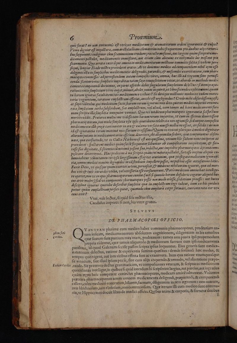 Cordus. «Proemiuns. quis ferat ? an gon. commis eft vtrique medicorum cj aromaticorum ordini ignorantia di cülpa? V'enia diguior eft imposiura, cum drifTolachiam clematitim nobis frequentem pro duabus alzsvariori- Lus fupponunt : indieuior citm f cammonium eradum pracotto mifcent, aut largius quam (criptura me- dicamerità poftulet, smedicamentis immifcent, aut. eriam cim alicuius ex titbymalis lac mafcent pra fequi, longior Iliade noflra procederet oratio. dtt donemus medico ad componendum wibil opus effe diligentitila in [emplicibus medicamentis deligendis, parandis, c£ mifcendis exercitatione, iam phar- cenda. renim viius [emplicis improbitas totam [epe compofrtionem vitiat vt abunde in methodo medi- cameuta compcnendi docuimns , an partii effetib debet fineulorum fimplicium delectus x fi item prapa- vationisratio flpaplicium vires augetyminuit,abolet nouas acquirit yvt libro fecundo explicauimms,quam r4 borum ignarus facultatem toti medicamento tribues? Si denique miftionis modusex eadens mates teria vnguentum, ceratum emplastrum efficiat, an tibi eff negligendus? Crede mibi ab[ardiffmus eff, ac fepe ridiculus qui medicinam facit barum rerum ignarussmon dico quottes medici imperiti enumes vata femplicium turba fub[cribant, fiat emplastrum, vel alind, cum tamen ad banc medicamenti for- pam fcribta illa pmplicia utnquam venant. Qua ves hedicum pharmacopao ignorantia fufbetimm meriioreddit. Praterea multos me vidiffe tam barumverum imperitos, vt cuim in cfficinas diuertiffens pharmacop teorie pion vado fimiplicia vfm ipfis quotidiano celebrata non agnani[Je.fed neque compofita medicamenta ill prope cominenter in ore Gj calamo ver[ata uoniffe mollia we effzut, am folida » an non id efl ignorantia rerum maxime nect ffarium cvaffiffimat Quam ne exuamt plariaue à medici dvgtitate- alienuta putant in medicamentarias officinas diuertere ibi aliquandiu fe deve, qua componuntur obfer uare, que cor[uetudo, vt in Gallia N. ar bonenfi eff antiquilfrma, vtinam bic faltem nne inciperet ac procederet x [peblarent medici quam fadt frequenter lábuntur ob compofrtorum iniquitatem, c for- taffe faa dianitate, fi fcientia id minim poffent faa indottos ant improbos pbarmacapazos à pratia com- pofitioue deterrereut. Hac prolixizs à me fcripta quam vei natura postulet, fortaffe ineptus aliquis ca- |uminialitur x citm tamen ves ipfa longiffimam efflagitet orationem, que prefligata multorum ignoran- tia, omnes medici somine dignapdos in id fEudinm impellere poffet, ue poft bac effet accufatton locus. Faxit Dénps,vt qui fae quam exercet artem, pernofcat ,C* spedicus nibileorum iguoret, que ad smor-« bos cito cj tuto enraudos vtilia, vel ncce[Jaria effe confaeuernunt. «Porro medictin otmuia bac intellige- ve oportet,ton vt in opus pharmacopeorum euadat (aif fs quando borum defyderio cogatur aliquid bu- $us Aytzs moliri ) (ed vt compouenti pharmacopaco poffit nou xodo ade[fe, fed etiam prae[fe : mec buisis difcipline iguarus quotidie defcribat frrnylicia que. in emplastrum cogi inbeat, cum ex bis quidais potius quam euplastrum perfici queat, quomodo citm ampbora cepit formari, eurreute vota .cur ora Ceus exit ? Viue, vale le&amp;or; fi quid fcis rectiusifüs, Candidus imperti: fi non, his vtere gratus. Se nvpg pEPHARMACOPOEI OFFICIO. VawxQVvAM plurima cum medico habet communia pharmacopceus, prudentiam nae tura infitam, medicamentorum abfolutam cognitionem, diligentiam in his cmnibus qua fuarum funt partium mayimam, probitatem : tamen non pauca ipfi propemodum propria videntur, qux tamen aliquando &amp; medicorum fuerunt cum ipfi niedicamenta parabant, id quod Galenum fcciffe paffim fcripta ipfius loquuntur. Eius generis funt medica- nientórumi delectus, ratione &amp; experientia funima quzfitus : deinde feruandi hzc modus, &amp; tetipus quó vigent, aut iam viribus effoeta funt ac cxanimata. Item qua ratione vnumquodque fit vtendum, fiue illud ipfum per fe, fiue cum alijs coquendo &amp; terendo, vel alia ratione przpa- quotidianas intelligatjin quibus fi quid interdum hi fcripferirit largius,aut parcius,autingratius quàm zero huic competere conie&amp;tet pharmacopceus, medicum amice admoneat. Volumus przterea pharmacopceum artem omnem medicamenta deligendi, preparandi, &amp; componendi callere,cultu mediocri contentum,hilarem,tacetum, diligentém in rem egrorum : non auarum, non libidinofum,non ebriofum,non contentiofum. Quz iterum illi cum medico funt commues nia, vt Hippocrates docuit libro de medici officio. Quibus animi &amp; corporis, &amp; fortunae Ron 1 atn fiubr ligo dot tnief nit Of] ted y d m Van Wigs S