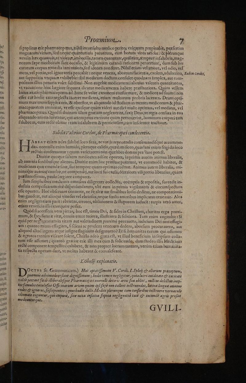 htu, nyr« linee o ülhi« 1/77 sidus (T re mn qnibus yodutt menta yis d, &amp; ocque pape (coru ctitil olus xod m? qmi | (ibus à : | Jroemium. E fi preditus erit pharmacopceus, nihil inconfulto medico perito; cuiquam propinabit, prxfertim magnarum virium, fed neque quantumuis paruarum, cum hotum vires neíciat : &amp; plerunque auxilia hzc quauuis,vt videturjimbecilla,tamen quanutate;qualitate,tempore infalubria,mag- norum fzpe morborum funt occafio, &amp; legitimam curandi rationem peruertunt , dum fub his curatum corpus remedia iam maiora,(cd idonea non feret. Nihil etiam vel amore, vel odio; vel aut fuppofitia vnquam exbibebit : fed medicum doctum confulet quodnam hmplex, aut coni- pofitum illius penuria volet fubflitui. Non augebit medicamenti alicuius valentis quantitatem, vt vacuatione hinc largiore fequuta dicatur medicamenta babere preftantiora, Quàm vellem huius atatis pharmacopceos ad hunc fe velut canoneni eonformare; &amp; medicos ad fuum : non effet cur hodie tani neglecta iaceret medicina, etiam multorum probris lacerata. Deum opti- mum maximum fupplex oro, &amp; obteftor,vt aliquando id ftudium in mentes medicorum &amp; phai- macopoeorum 1tmittat, vt effe quifque quàm videri aut dici malit optimus; vel medicus, vel pharmacopocus. Quod fi diuinam illam gratiam neglexerint, faxit Deus;vt reeia cenfüra in eos aliquando animaduertatur, qui artem prius exercent quàm pernouerint, hominum corpori tati falubrem, cum recte obitur : tam infalubrem &amp; perniciofam;cum infcientet tractatur, Subdit Valerius Cordus, de Pharmacopas comdecentia. WF Azrarctiam des falubri loco fitas; ac varijs reponendis conferuandifque accommo- ] das. nonnulla cnim humido; pleraque calido,quxdam ficco,quedam etiam frigidoloco ^ re&amp;tiüs conferuanzur : quam varietatem non quelibet domus prz tare poteft, Diuitie quoque faltem mediocres adünt oportet, in primis autem animus liberalis, medicinas qua emend fuut, fuo tempore quam optimas cocmat. Animus autem liberalis; mi- preftanuffimas, paulo largiore comparet. Jam fimplicibus medicinis omuibus diligenter colle&amp;is; coémptis &amp; repofitis, fuccedir in- dufiria compofitarum rité difpenfandarum, vbi eum in primis vieilantem &amp; circumfpectum elle oportet. Hoc obfcruare conuenit, ne fit alcz aut fimilibus ludis deditus, ne compotationi- bus gaudcat, aut alioqui vinofus vel ebriofus,neque feedis amoribus implicatus teneatur. Alea enim negligentiam parit : ebrietas, errores, obliuionem &amp; ftuporem inducit : turpis veró amor; etiam vencficia illi extorquere pofíet. | Quod fi accefferit vera pietas, hoc eft, timor Dei, &amp; fidesin Chriftum, charitas erga proxi- mum, &amp; f»es futurs vitz, omnia erunt tuciora, illuftriora &amp; feliciora. Tum enim cogitabit : Si quid per neg'igentiamin vitam aut valetudinem proxinii peccauero, iudicium Dei non effugis aliquod aliud ingens atque infigne flagitium defignauero? Et fi hümanitas eorum qui infirmos:  *N . . * *. o * . &amp; D D  - tum effe affirmet ; quantó gratior eri illi mea cura &amp; folicitudo, dum ftüdeo illis Medicinas recté componcre tempefliué cxhibere, &amp; non propter lucrum tantum, verüm etiam humanita- tis refpectu operam dare, vt melius habeant &amp; conualefcant. L'Obelj explanatio, Ocrvs fit Grammaticam.) Hoc optatiffmum V . Cordi. L. Syl ci aliorhm praceptum; quamus adaimaduer[roue diguiffomum lode tamen uegligitur, quialucri auiditate ci» cacitate Valde peccaut fadi illiberalefque.P barmacopani momulli decorzs artis [aa obliti , umllits deletlun inep- fos famulos caculafie Officinarum artem quam ipf fepà non calleut infIruendos, latina lingua onmino rudes Gr ignaros, [2cipentes ; quos bodie dotti Medici plerunque cum torforitits iniiruere vernaculo sdiomate CogHhtur, quo dtptine, [rae noxa infcitia. f'apiua negligentia tut CP iucunde egrás profint medeantiraue, | ; GVILI- i A