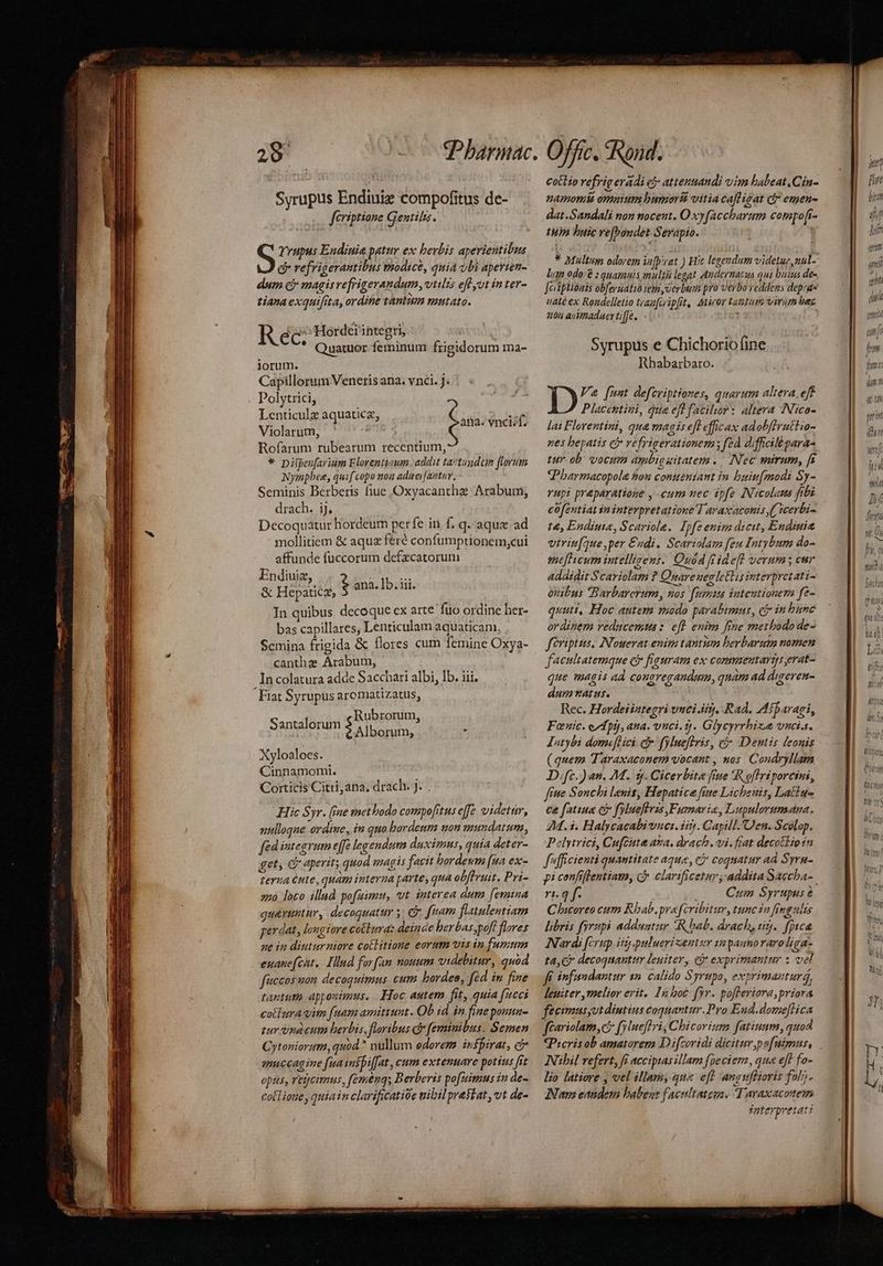 Syrupus Endiuiz compofitus de- fériptione Gentilis. S Yrupus Endiuie patur ex berbis aperientibus &amp; refrigerantibus modice, quia obi aperien- dum cf magisrefrigerandum, vtilis efl ut in ter- tiana exquifita, ordine tantum mutato. ras Hordei inteeri | Rec. Brb Quatuor feminum frigidorum ma- iorum. Capillorum Venetis ana. vnci. J: Polytrici, Lenticulz aquaticz, Violarum, Rofarum rubearum recentium, * pipeu[arium Florentiaum. addit taztundcim florum Nympbee, quif copo noa aduei[antav, Seminis Berberis fiue Oxyacantha: Arabum, drach. ij, Decoquatur hordeum perfe in f. q. aque ad mollitiem &amp; aque feré confumptionem,cui affunde fuccorum defzcatorum Endiuiz, i &amp; Hepaticz, i ana. Ib. iii. In quibus decoque ex arte fuo ordine her- bas capillares, Lenticulam aquaticam. Scmina frigida &amp; flores cum femine Oxya- canthz Arabum, Incolatura adde Sacchari albi, Ib. iii. Fiat Syrupus aromatizatus, ana. vnciif. Rubrorum Santalorum ) Alborum, E Xyloaloes. Cinnamomt. Corticis Citri,ana. drach. J. . Hic Syr. (fae methodo compo[tus effe. videtur, uulloqae ordine, in quo bardenm non mundatum, fed integrum effe legendum duximus, quia deter- get, Ge aperit; quod magis facit bordetm [ua ex- terua ute, quam interna parte, qua obftruit. Pri- onà loco illad po[uimu, vt. interea dum femina qu&amp;vuttur, decoguatur y. C fuam flatulentiam perdat, lougiore cotbura: deinde berbasspoff flores ne in diuturniore collitioue eorum vis in fumum euanefcht, Illud forfan nouum videbitur, quod fuccos uon decoquimus cum bardee, fed in fine tagtuto appoutmus. .. Hoc autem fit, quia facci cotlra uim [nam amittunt. Ob id. in fine ponta- tur ina cutn herbis, floribus c feminibus. Semen Cytoniorum, quod. nullum edorem inspirat, c anuccagine (ua inspi[fat, cum extenuare potius [rt opus, regcimus, femen; B erberis pofuimus in de- cotlioue , quiain clarificatióe nibil prestat, vt de- cotlio refrig eradi cj attentiandi vim haleat.Cin- namomit ommum bumorst vitia cafliaat d emen- dat.Sandali non nocent. O xyfaccharam compoft- tUÀ buic re[bondet Serapio. * Multum odorem in[prvat ) Hic legendum videtur,nul- lum odo/ ; quamatis multi legat Andernacus qui buius des feiiplionis obfernatio em verbum pro verbo veddens deprge uaté ex Rondelletio trazfcripfit, Miror tanlum virum bec 204 auVmaduerti[fe. ; | Syrupus e Chichorio(ine Rbabarbaro. Va [mnt defcriptiones, quarum altera. eff Placentini, qua efl facibor: altera INico- lai Florentini, qua magisefl efficax adobffruttio- nes hepatis ei refrigerationem; fzd diffiilé paras tur ob. vocum apbigaitatem. . Nec mirum, [s Pharmacopola hon contteniant in. buin[modi Sy- rupi preparatioge , cum uec ipfe Nicolaus fibi cofentiat in interpretatione T araxaconis ( )cerbi- t&amp;, Endiute, Scariole. Ipfeenim dicit, Endinie vtrin[que,per €udi. Scariolan feu Intybum do- imefhicum intellizens. Quod ffidef! verum; eur addidit Scariolam ? Quare uegletlis interpretati- onibus Barbarerum, nos. fummis inteutionera fe- quutt, Hoc autem odo parabimus, e£ in bume ordinem veducemts: eft. euim fine metbodode- fériptus, IN'ouerat enim tantim berbarum nomen facultatemque cb fieuram ex conmaentarijs erat- que magis ad cousregandum, qnam ad digereu- dum tatus. Rec. Hordeiiztegri vnci irj. Rad. Miparari, Fanic. ord pt), ana. vuci. tj. Glycyrrhize vncia. Jntybi domeflici. c fylueftris, ci Dentis feonis ( quem Taraxaconem vocant , nos Coudryllam D;fc.) an. M. 5$. Cicerbita fiue *R oflriporcini, fiue Sonchi Lenis, Hepatice fite Lichenis, Lattu- ce fatiua ei frluefless ,Fumarie, Lupalorumana, 2M. i. Halycacabivuci. ii. Capill. Den. Scolap. Polytrici, Cufcuta ana, drach . vi. frat decotliotn fufficientà quantitate aque, cj coquatur ad Syru- pi confiflentiamo, C» clarificetur, addita Saccha-. 7t. 4 f. Cum Syrupus Chicoreo cum Rhab.praferibitur, tunc ia fingulas libris fyrupi adduatur R bab. drach, sig. fpyca. Nardi fcrup iit puluerizentur anpagnoraroliga- ta C? decoquantur leuiter, cà exprimantur x vel ff. infandantur 1n. calido Syrupo, exprimautur, lepiter melior erit. 1a boc fyr. pofferiora, priora feeimusyutdiutius coquantur.Pro End.dome[lica feariolam, c fylueffri , Chicorizm fatiuam, quod INibil refert, fi accipias illam fpecienz, qua eff fo- lio latiore , vel illam, que eft anguflioris folz;- ANam eandem babent faciltatega. Taraxacotem nterpyetat: T qi [o] r bol H PY j MT I / LAIT Cl f fi Wo » m Ti a hr] At Uf Ii» MAT m h Un m VALW C Í Uie li ley * Wt Tour vt