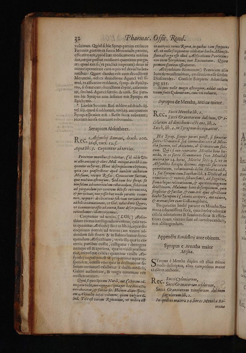 DES RAIL C NOSE mre ets RUN eC APRI NU E Men NA voluimus. Quod fi hic Syrup.partim ex fucco Furvariz,partim ex fucco Mercurialis paretur, cfficaticr eritquód baec medicamenta mitiora fint;neque poffint mediocri quantitate purga- 1e : quod erit fi (vt practici imperant) deturin minori quantitate cum aquis vel decoctis lax- antibus : Quare dandus erit cum decoctione Mercurial. .vel;ex: decoctione Agarici vel fi- mul, vt éfhcatior reddatur, fyrup. dc Epithy- mo, fi detur.cum decoctione chymi, calamen- tie; flechad. Agaricifeemic. &amp; anifi. Sic para- tus hic Syrupus.non. inferior erit. Sytüpo ex Epithymo. *. Licebit Succum Rof. addere ad drach. iij. vel iiij. quod fi addunuir; vnciij. aut quatuor Syrup. €fBcatior-erit. : Rofz fice roborant ; rccentes ferofa. euacuant roborando. Serapium Abánthites. R cbfymibi Romani, drach; 100. ec. id efl vci. 12. f. Aqua lib. 5. Coquantur ad tertias, Fricentur manibus cj colestur. (Col. adde Ji. si albi antiqui c clari Mel. antiqui aua lib.i. co- quantur in Syrup, Hanc defcriptiouem elegimut, quia qna prafcribitur apud eundem authorem AMefuem, vecipit Rofas , Cyteniorum fuccum, qua multum aftringunt. Sed cum hic fyvup. frt 4d pursaudum per ventrem biliofa vetresmenta, € per orinas, non po[et hoe s20do paratis couue- vire, vequeiv declinatione febrium tevtianarum ad biliseuacuationen, vt Gal. iubet dari: Quare, Vt compattitor e[fet ad osnta, bane difcriptionem vetizebimus : ilamvet)cimus. - Coqnantur ad tertias; [ LOL; ] 2bfin- thium recens intellisendüm videtur, quia tan- ta quantitas zfbfinthij ficci in lib.ij,aque de- coquinon- poterit-ad tertias; aut vinum 'ad- detidum füb finem &amp; in Balnco leuitet deco- quendum zdbfyrthium , vt vis illa quein cxz ternis, partibus exiftit , collieatur : detergens namque eft &amp; aperiens, quain viridi praftan- tior, minufque calida : quantitas viridis /4b- ÍynthiJ augeri poteft vt proportioni aquzre- Ípondeat, omiffo vino quia in declinatione fe- brium tertianatü exhibetur: à doctis medicis; Galeni authoritate , &amp; magis commune ctit medicamentum. Quod fi guis Spicem Nardi, aut (elticam ad. iagerevelit, Hot veptieo : guia per hec 8154tlio £orroboratur , ci» fortior ft. Hicnon aliam speci- em eA bf ry ijpcà volumus; quam veuleare if. Iud, Wale efl veru TRéodosinm, vt audeve eft in autiotis vatis Roma, in quibas tam freguens eff, vt aulla frequentior videatur berba. 7Manife flus efl eveo offe illud. eMbfytbinin Ponticum: «on enim Seripbiumz, non Xantantcum . Quare primas fpeciem effeoportet. | Zibíynthium: Romanum] Ponticum alio loco demontlrauimus, cui finiilem effe fcribir Diofcorides. ' Confile Suürpiut: Aduetfaria pag.335. - Si guis velit magis aftrirgere; addat coclear vitm fucci Cydouserum, cum vti velserit, Syrupus de Mentha, a7efaz minor, R Sucei Mena lib, r. * Succi Granarorum: dulciuga, €? az ciorum ad dimidium coffi ama, lib, z, Sacch, lib. 4. Syrup decoquamtur. ' Hie Syrup. femper parari poteft, fe feruetur faccus Gramatori, fed commodius vere ob Meg tbe fuceues, vel Autumn, ob Granatorum fac. cum. Qué fi non reperiatir AMentba bene bu- ejida, in eo fucco Granaterum (kon AMentba) gpacera per 24. boras, JMeutha [ficca q. f. vt ia AL [ynthite Serapio diximus augendo ficcorum quantitatem, velminuenao dofiva Menthae ad b, I, fiat Syrupus cum Saccharilib. 2 /Otilis eff ad vornitioues c$* Ventris fabuerfiones, ad fPngultus, fLomachiqne relaxatioaemy, c apetentia PLACNATE deiettiouem. Malumus banc defcriptionem, quia Jreaplicior Cj facilior , c? eums evit opus affritlioxe licebit Syrupum &amp; (ydaniis accipere , aut addere, C aromatifare cum Gallia mofchata, Frequentius hodic pararur ex Mentha Ro- mana odoratiífima ficca, quia herbz odoratz calidg odoratiores &amp; fuauiores ficcz &amp;c effica. tiores quam, virentes funt ad cortoborandui, non abfiergendum. Appendix Rozdeller; ante obitum. X Syrupus e Zzentha maior .- 4Méfüa. M nipos € Mentha duplex eft alius minor J/210do defcriptus, alius compofitus maior ciüfdem authoris. R $ucci Cydoniortm, €C- Succ Granarar um acidarum, Succi Granatorum vimoforum. dulaum Jfaeulerum lb. 2. In qbus macera 24.boras Mentba Ra- HH