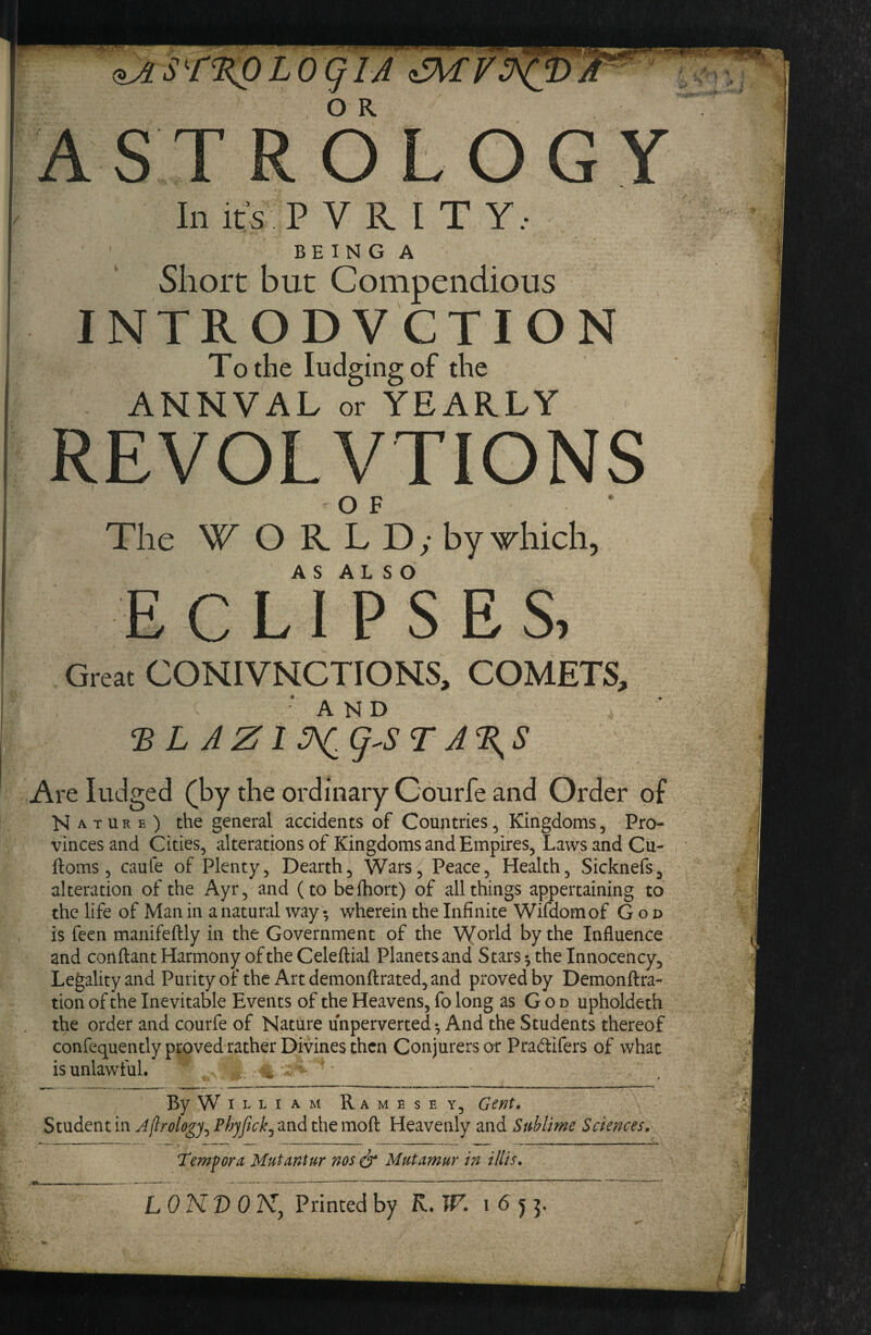 ^sr^LoqiA ^v. ASTROLOGY Ill its P V R I T Y.- BE I N G A Short but Compendious INTRODVCTION To the lodging of the ' ANNVAL or YEARLY - REVOLVTIONS OF * The W O R L D y by which, A S A L S O ECLIPSES, Great CONIVNCTIONS, COMETS, AND ‘B L A Z1 5X,g-ST A%S Are lodged (by the ordinary Coorfe and Order of Nature) the general accidents of Countries, Kingdoms, Pro¬ vinces and Cities, alterations of Kingdoms and Empires, Laws and Cu- ftoms, caufe of Plenty, Dearth, Wars^ Peace, Hedth, Sicknefs, alteration of the Ayr, and (to befhort) of all things appertaining to the life of Man in a natural way; wherein the Infinite Wifdomof God is feen manifeftly in the Government of the World by the Influence and conflant Harmony of the Celeftial Planets and Stars; the Innocency, Legality and Purityor the Artdemonftrated,and proved by Demonllra- tion of the Inevitable Events of the Heavens, fo long as G o d upholdeth the order and courfe of Nature unperverted; And the Students thereof confequently proved rather Divines then Conjurers ot Pradifers of what is unlawful. ^ . -i. By W ILLIAM Ramesey, Student in Jflrology^ Phyfickj and the moft Heavenly and Sublime Sciences. Temforu Mutantur nos^ Mutamur in Ulis.