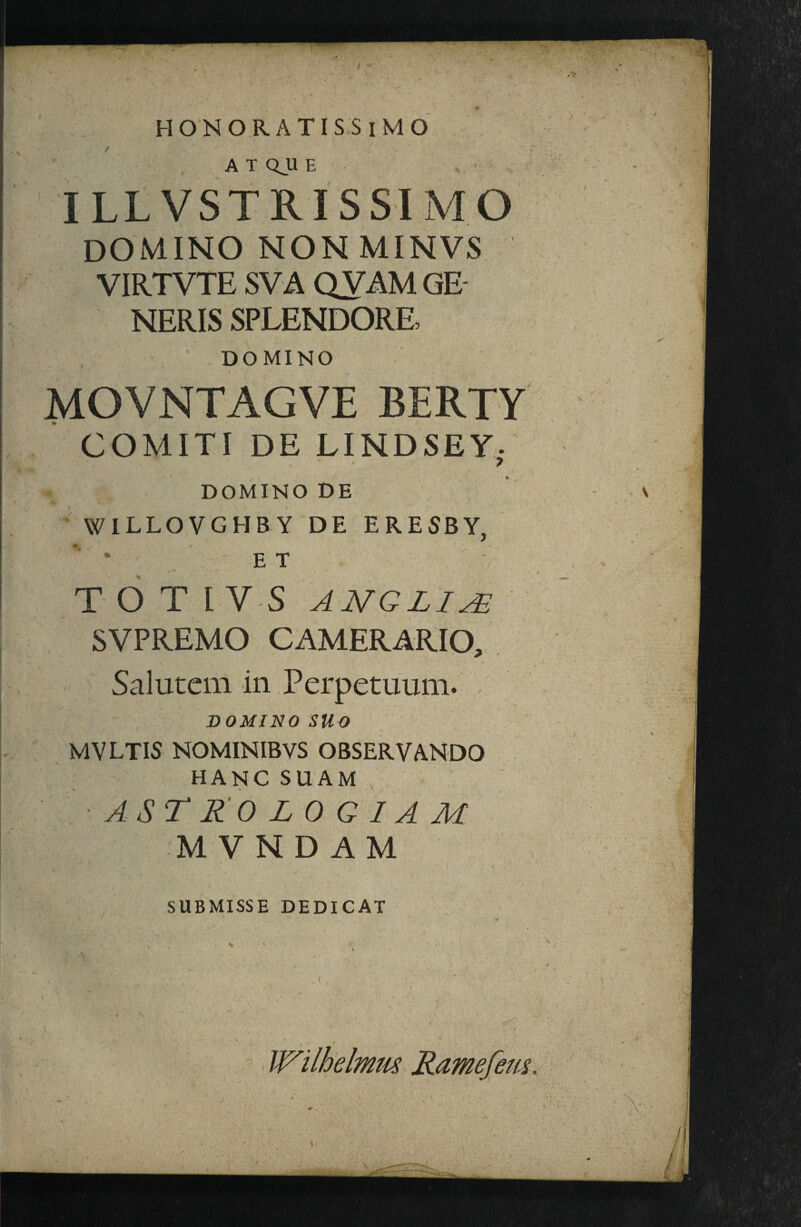 ATQJLIE ILLVSTRISSIMO domino NON MINVS VIRTVTE SVA QVAM GE¬ NERIS SPLENDORE, DOMINO MOVNTAGVE BERTY COMITI DE LINDSEY; DOMINO DE WILLOVGHBY DE ERESBY, • E T TOT IV S ANGLIA- SVPREMO CAMERARIO, , Saluteiii iii Perpetuuin. , DOMINOSUO MVLTIS NOMINIBVS OBSERVANDO HANG SUAM AST 210 Z 0 G 1A M MVNDAM SUBMISSE DEDICAT . ( Ramefem.