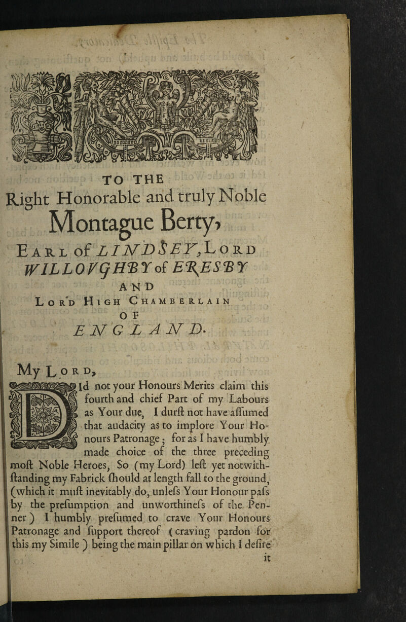 w f.QD DDDITD TO THE Right Honorable and truly Noble Montague Betty, Earl of LINDSEY, WlLLOVgH'^'Eoi E^ES^BY AND . . . L o r'd High Chamberlain ’ O E ' ENGLAND. MyLpK^D* id not your Honours Merits claim this fourth and chief Part of my Labours as Your due, I durfl: not have affumed that audacity as to implore Your Ho¬ nours Patronage; for as I have humbly made choice of the three preeeding . moft Noble Heroes, So (my Lord) left yetnotwich- ftanding my Fabrick fhould at length fall to the ground, (which it muft inevitably.do, unlefs Your Honour pafs by the prefumption and unworthinefs of the Pen- ner) I humbly prefumed to crave Your Honours Patronage and fupport thereof {craving pardon for this my Simile ) being the main pillar on which I defire it