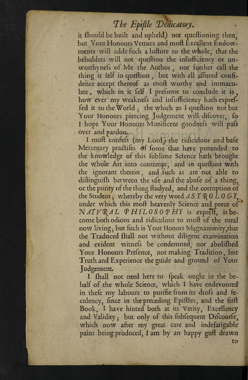 it fiiould be built and upheld) not queftioning then, but Your Honours Vcrtues and mofl: Excellent Endow- \ mcnts will adde fuch a lufture to the whole, that the beholders will not queftion the infufficiency or un- worthynefs of Me the Author, nor further call the ' thing it lelf in queftion, but with all aftured confi¬ dence accept' thereof as moft worthy and immacu¬ late , which in it felf I prefume to C9nclude it is, how ever my weaknefs and infufficiency hath expref- fed it to the World ; the which as 1 queftion not but Your Honours piercing Judgement will difcover, fo I hope Your Honours Munificent goodnefs will pafs over and pardon. I muft confefs (my Lord) the ridiculous and bafe Mercenary pradfifes <jf feme that have pretended to , the knowledge of this fixblime Science hath brought the whole Art into contempt, and in queftion with the ignorant therein, and fuch as are not able to diftinguifh between the ufe and the abufe of a thing, or.the purity of the thing ftudyed, and the corruption of the Student f whereby the very word AST^O LO GY^, under which this moft heavenly Science and peece of' NAYjAfllAL (PHILOSO^ HY is expreTf, isbe- come both odious and ridiculous to moft of the rural ’ now living; but fuch is Yout Honors Magnanimity,that the Traduced fhall not without diligent examination and evident witnefs be condemned, nor abolifhed Your Honours Prefence, not making Tradition, but , Truth and Experience the guide and ground of Your ‘ Judgement. I fhall not need here to Ipeak ought in the be¬ half of the whole Science, which I have endevoured in theft my labours to purifie from its drofs and fe- culency, fince in the preceding Epiftles, and the firft ' Book, I have hinted both at its Verity, Excellency and Validity; but only of this fubfequent Difeourfe, which now after my great care and indefatigable pains being produced, I am by an happy guft drawn to