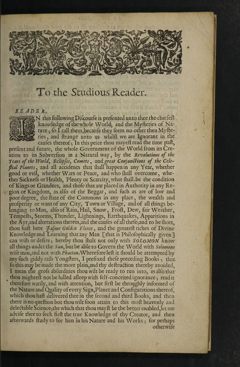 To the Studious Reader. KBADEKy N this following Difcourfe is prefented unto thee the chiefeft knowledge of the whole Worlds and the My fteries qf Na¬ ture ^ fo I call them^becaufe they feem no other then Myfte¬ ries , and ftrange unto us whilft we are Ignorant in the caufes thereof In this peice thou mayeft read the time paft, prefentand future, the whole Government of the World from its Cre¬ ation to its Subverfion in a Natural way, by the Revolutions of the Tears of theWorld^ EcUffes^ Comets ^ zndi great Conjunctions of the Cele- ftial Planets^ and all accidents that fhall happen in any Year, whether good or evil, whether Wars or Peace, and who fliall overcome, whe¬ ther Sicknefs or Health, Plenty or Scarcity, what flialbbe the condition of Kings or Grandees, and thofe that are placed in Authority in any Re¬ gion or Kingdom, as alfo of the Beggar, and fuch as are of low and poor degree, theftateof the Commons in any place, the wealth and profperity or want of any City, Town or Village, andof all things be¬ longing to Man, alfo of Rain, Hail, Snow, Froft, Dew, fair Weather, Tempefts, Storms, Thunder, Lightnings, Earthquakes, Apparitions in the Ayr,and alterations therein,and the caufes of all thefe^and to be fliort, thou haft here fafons Golden Fleece ^ and the greateft riches of Divine Knowledge and Learning that any Man [[that is Philofophically givend can wifti ordefire*, hereby thou flialt not only with SoLoMON know all things under the Sun^ but be able to Govern the World with Solomons wife man,and not with Wherefore left it fliould be attempted by any fuch giddy rafli Yongfters, I prefixed thefe preceding Books •, that- fo this m;w be made the more plain,andthy deftrudion thereby avoided, I mean tne grofs abfurdities thou wilt be ready to run into, as alfo that' ^ thou mighteft not be lulled afleepwith felf-conceited ignorance-, read it therefore warily, and with attention, but firft be throughly informed of the Nature and Quality of every Sign,Planet and Configurations thereof, which thou haft delivered thee in the fecond and third Books, and thea there is no queftion but thou wilt foon attain to this moft heavenly and deleftable Science-,the which that thou mayft be the better enabled,let me advife thee to feek firft the true Knowledge of thy Creator, and then afterwards ftudytofee him In his Nature and his Works-, for perhaps otherwife