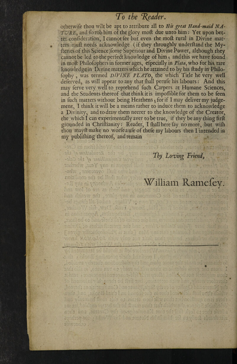 otherwife thou wilt be apt to attribute all to His great Hand'-maid NA¬ TURE^ and fo rob him of the glory moft due unto him: Yet upon bet¬ ter confideration, I cannot fee but even the moft rural in Divine mat¬ ters muft needs acknowledge (if they throughly underftand the My- fteriesof this Science)fome'Superiour and Divine Power, although they cannot be led to the perfed knowledge of him •, and this we have found in moft Philofophers in former ages, efpecially in Plato^ who for his rare knowledge in Divine matters which he attained to by his ftudy in Philo- fophy , was termed DI'FIHE PLATO^ the which Title he very well deferved, as will appear to any that fliall perufe his labours: And this may ferve very well to reprehend fuch, Carpers at Humane Sciences, and the Students thereof that think it is impofliblefor them to be feen in fuch matters without being Heathens • for if I may deliver my judge- , ment, I think it will be a means rather to induce them to acknowledge a Divinity, and to draw them neerer to the knowledge of the Creator, the which I can experimentally aver to be true, if they be any thing firft grounded in Chriftianity: Reader, I fhall here fay no more, but wifli thou may ft make no. worfe a ufe of thefe my labours then I intended in my publiihing thereof, and remain * Thy Lorving Friend, - K_ ^ ^ j \ c 5 > ' f. T -♦ •' •t. If ■ • '/ ' William Ramefev. f* ''