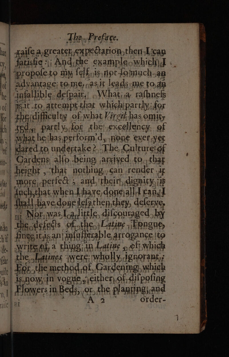 ht sraile.a, greater expectation, then iLican CY, fatisfic :) And, the example, which) I + | propoleto my (elE.isnpt-fomuch.aa if| advantage; to.me,;as,it leads me toda he jafallible. defpair,) .What;,a rafhnefs of} aSit to, attempt that whichipartly; for Or the difficulty of,what Vargel has omit; th! t6dy partly tor che: excellency. of | what | 1¢:{has, perform’ d, none ever yet j | Mared.to, undertake ? The. Gulture| of .| Gardens, al{o being arsived. to,, that sf height , that nothing,,can render. Ag are OTE: neti ; and, ‘their Bn pie 2 de Nbr, was, as La/little. difcouraged. by dn | the, defects of, the.) Lgtiue ,/Fongue, nif sa eg an} An ISEB sd set to re nk ‘ae ee. HA] f 7 oT Pally | .