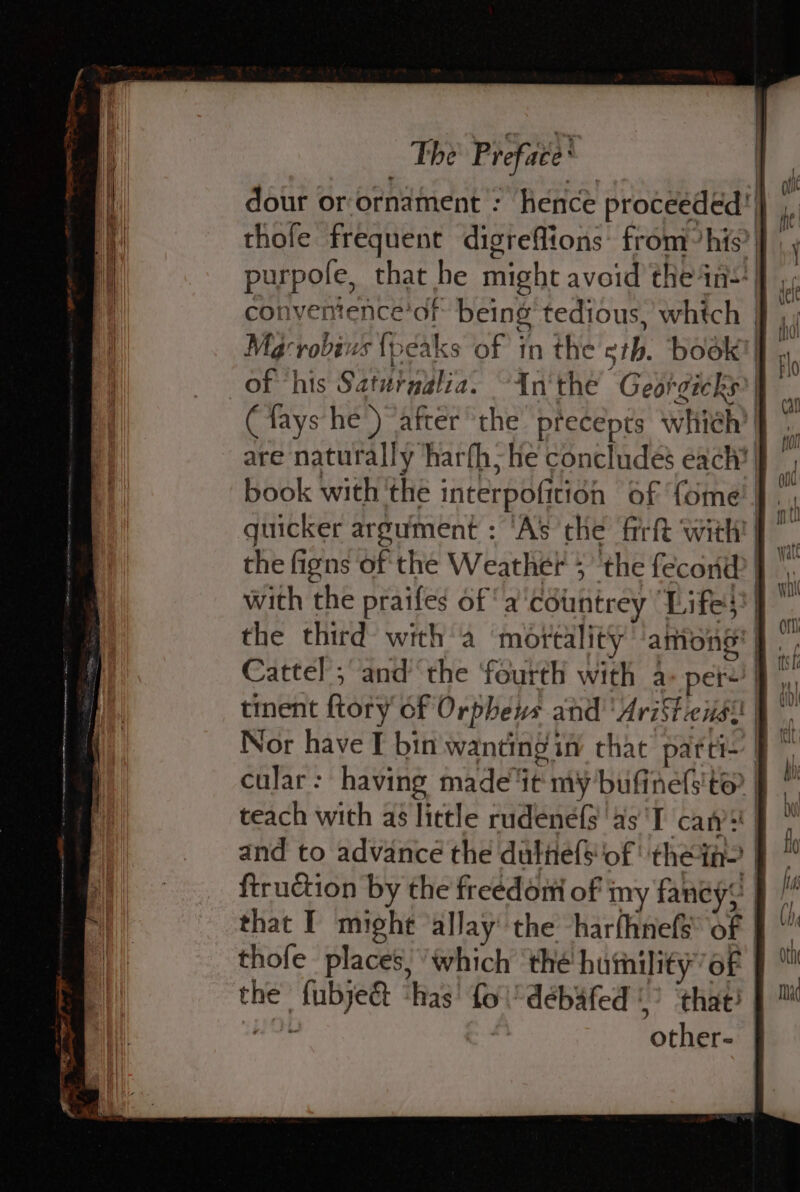 dour or-ornament : hence proceéded ‘| thofe frequent digreflions: from’his? purpole, that he might avoid the 4n=*! conventence’of being tedious, which ff M@crobivs {peaks of in the sth. book} | of ‘his Saturablia. “An'the Georgicks?| (fays he’) after the precepts which’ | are naturally harfh; he concludes each? book with 'the interpofition of {ome | guicker argument : ‘As che firf{t witht | the figns of the Weather ; the fecona | with the praifes of ‘a ‘cotintrey “Lifes | the third with a ‘mortality among | Cattel ; and’ ‘the ‘fourth with a-per-’| tinent {tory of Orpheus and‘ AriFtcis: | Nor have I bin wanting ia chat parti- cular: having made‘it my bufinefs'te | teach with as little rudenefs ‘as ‘T canst | and to advance the dulitef$ of ' thei? | ftruction by the freedom of iny fancy? that I might ‘allay the -harfhnefs of thofe places, ‘which ‘the humility’ of the fubject ‘has’ fol’ débafed &gt; ‘that! | other-