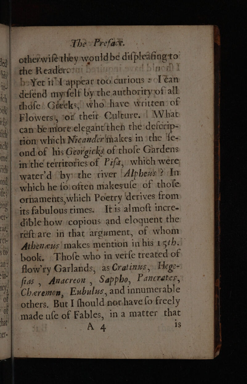 otherwifethey would be difpleafing to the Readerov! &gt; blnodd} be¥et if lcappear too currous »ol ¢an defend myrfelf bythe authority ofall thdfe! Gteeks;) who'-have written of Flowers’, *or theit- Qulbure. | What canbe moreielegant then the deferip- sion: which Nicander'thakes in ithe ‘fe- ond of hisGeorgicks of thofe Gardens mithe territories of Pzfa, which were water d by:the river Alpheus? In which he foroften makesule of thole ornaments which Poetry ‘derives from its fabulous times. It is almoft tcre- dible how ‘copious and eloquent the réftare in that argument, of whom Atheneus makes mention in his 1 sthi flow’ty Garlands, as Cratinws, Hege- fias , Anacreon , Sappho, Pancrates, Cheremon, Eubulus, and innumerable others. But I fhould.net-have fo freely made ufe of Fables, in a matter that : A 4 1s