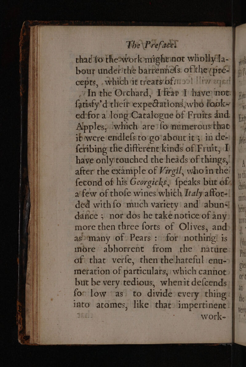 thad {0 the2&gt;workomightinot pb fa-J cepts, -which dt treats of! liweqed ed-for a Jong:Catalogue of Fruits and: Alpples, which are? fo mumerousthac| it were endlefs'to:go'abour its: in de-) {cribing the difterent kinds of Fruity Di have only'touched the heads of things, after’ the example of Virgil, whointhe'} fecond of his Georgicks, {peaks but oft) afew of thofe wines which Italy aftor-|| dance ; nor dos he takenoticeof any: more then three forts of Olives, and»! asmany of Pears : for nothing is | more abhorrent from the nature:| of: that verte, then'the hateful enu-&gt;| metation of particulars, which cannot but be very tedious, whenit defcends for low as. to dinid every thing: into atomes, like thac) impertinent | work-