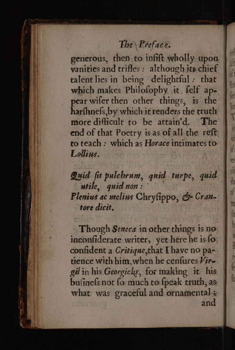 talent lies in being delightful: that which makes Philofophy .it, felf aps pear wiler then other things, is the harfhnefs,by which it renders the truth more difficult to be attain’d. The end of that Poetry is.as of all the reft to teach: which as Horace intimates to Lollins. Though Seneca in other things 1s-no inconfiderate writer, yet hére he iso confident a Critique,that I have no pa- ttence with him,when he cenfures Vir- gilin his Georgicks, for making it his bufinefs not fo much to {peak truth, as what was graceful and sah an