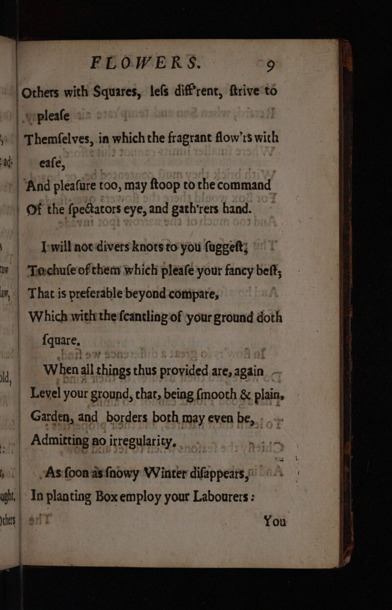 Others with Squares, lefs diffrent, ftrive to vpleafe «&gt; ))' | Themfelves, in which the fragrant Bow’ rs with ad; | | eafe, And pleafure too, may ftoop to the couhaaad | of the Spettators eye, and path rers hand. | I-will not divers knots to’ you fuggeft; an | | Tie chufe of them which pleafe your fancy bett, am | | That i is preferable beyond conipare, | | Which withthe fcantling of ‘your ground doth | {quare, 1 When al things thus provided are, again , q Level your ground, thar, being {mooth &amp; plain, | Garden, and borders both may even be, _ Admitting no irregularity, , | “As foon asfnowy Winter difappears,’ upht, | In planting Box employ your Labourers: es ae You