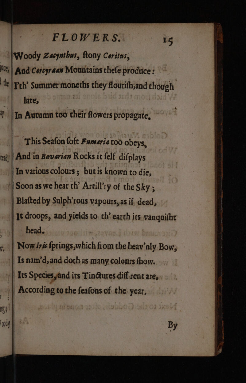 Woody Zacynthus, ftony Coritas, Hees | and Corcyréan Mountains thefe produce : th Teh’ Summer moneths they flourith,and though late, 7 ! In Autumn too their Aowers propagate, | |” ‘This Seafon fofe Farsaria too obeys, rad) | And in Bavarian Rocks ic felf difplays | In various colours; butis known to sins | Soon as we hear th’ Artill’ry of the Sky ; | Blafted by Sulph’rous vapours,,as if. dead, | Jt droops, and yields to. ch’ earch its. vanquitht head. r Now iris {prings,which from the heav’nly Bow; Is nam’d,and doth.as many colonrs fhow. _ [ts Species yand its TinGtures diffrent are, According to the feafons of the: year,