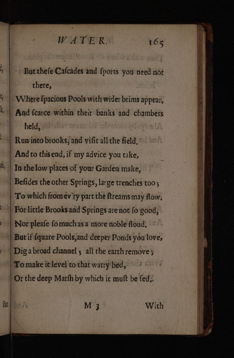 But thefe Cafcades and {ports you need not there, Wherefpacious Pools with wider brims appear, And {carce within their banks and chambers held, | Run‘into brooks, and vifit all the field, And to thisend, if my advice you take, ‘Ta thelow places of your Garden make, Befides the other Springs, large trenches too; To which from ev'ry part the ftreams may flow; For little Brooks arid Springs are not fo ‘good, Nor pleafe fo muchas a more noble floud, But if {quare Pools,and deeper Ponds you love; Dig abroad channel ; all the earth remove &gt; To make it level to that watty bed,’ © 2 © Or the deep Marth by which ic muft be fed,: M 3 With