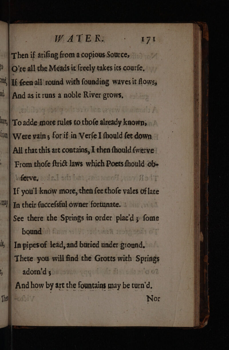 WATER: ERT Then if arifing from a copious Source, O’te all the Meads it freely takes its courfe, tt, | TE feenall' round with founding waves it flows, And as it runs a noble River grows, \vferve, | If you'l know more, then fee thofe vales of late MM! In their fuccefsful owner fortunate. See there the Springs in order eee fome bound In pipesof lead, and buried under ground, There. you will find the Grotts with i adorn'd 5 | And how by art the fountains may be curn’d. Nor