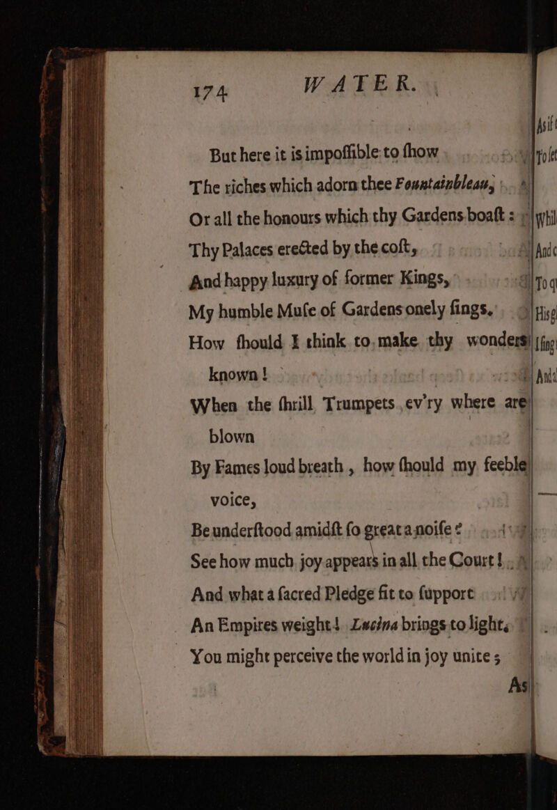 17 4. WATER. But here it isimpoffible:to fhow Or all the honours which thy Gardens.boaft : © Thy Palaces erected by the coft, | And happy luxury of former Kings, My humble Mufe of Gardens onely fings, known ! When the (hrill Trumpetsev'ry where are) blown | By Fames loud breath , how thould my feeble voice, | Beunderftood amidft fo greatanoife? 4 See how much. joy appeats in all the Court! 4 And what a facred Pledge fit to fupport An Empires weight! Lwscina brings to light; You might perceive the world in joy unite 5 As|